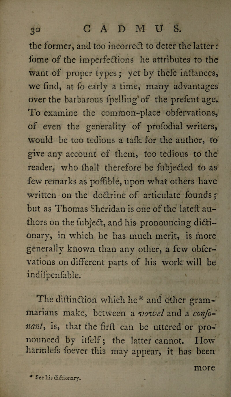 3° the former, and too incorrect to deter the latter: fome of the imperfections he attributes to the want of proper types; yet by thefe inftances, we find, at fo early a time, many advantages over the barbarous fpelling'of the prefent age. To examine the common-place obfervations, of even the generality of profodial writers, would he too tedious a talk for the author, to give any account of them, too tedious to the reader, who fhall therefore be fubjeCted to as few remarks as poffible, upon what others have written on the do&rine of articulate founds;■ ;» . i but as Thomas Sheridan is one of the lateft au¬ thors on the fubjeCt, and his pronouncing dicti¬ onary, in which he has much merit, is more generally known than any other, a few obfer- r . , vations on different parts of his work will be indifpenfable. The diftinCHon which he* and other gram¬ marians make, between a vowel and a confo- nant, is, that the firft can be uttered or pro¬ nounced by itfelf; the latter cannot. How harmlefs foever this may appear, it has been more * See his di&ionary.