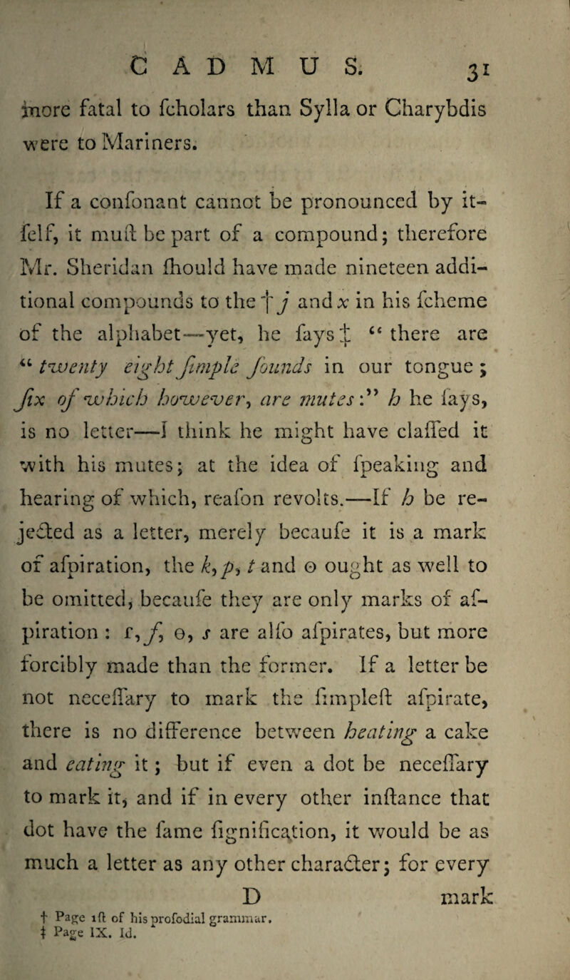 more fatal to fcholars than Sylla or Charybdis were to Mariners. If a confonant cannot be pronounced by it- felf, it mud be part of a compound; therefore Mr. Sheridan fhould have made nineteen addi¬ tional compounds to the’\ j and* in his fcheme of the alphabet—yet, he fays^l c< there are “ twenty eight Jimple founds in our tongue \ fix of which however, are mutes'.” h he lays, is no letter—I think he might have claffed it with his mutes; at the idea of fpeaking and hearing of which, reafon revolts.—If h be re¬ jected as a letter, merely becaufe it is a mark of afpiration, the £,/>, t and o ought as well to be omitted, becaufe they are only marks of af- piration : f,^, e, j* are alfo afpirates, but more forcibly made than the former. If a letter be not neceffary to mark the fimpleft afpi rate, there is no difference between heating a cake and eating it; but if even a dot be neceffary to mark it, and if in every other inftance that dot have the fame fignification, it would be as much a letter as any other character; for every D mark t Page id of his profodial grammar. i Page IX. Id.