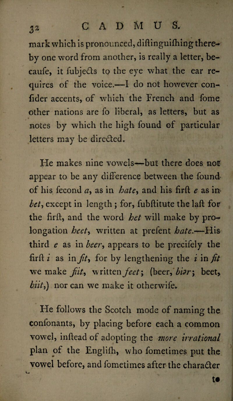 mark which is pronounced, diftinguifhing there¬ by one word from another, is really a letter, be- caufe, it fubje&s tQ the eye what the ear re¬ quires of the voice.—I do not however con- fider accents, of which the French and fome other nations are fo liberal, as letters, but as notes by which the high found of particular letters may be dire&ed. He makes nine vowels—but there does not appear to be any difference between the found of his fecond ay as in hatey and his firft e as in* bet, except in length ; for, fubftitute the laft for the firft, and the wrord het will make by pro¬ longation heety written at prefent hate.—His \ third e as in beer, appears to be precifely the firft i as in Jity for by lengthening the i in fit we make jiit, written feety (beer, bidr\ beet, biit,) nor can we make it otherwife* He follows the Scotch mode of naming the confonants, by placing before each a common vowel, inftead of adopting the more irrational plan of the Englifh, who fometimes put the vowel before, and fometimes after the character