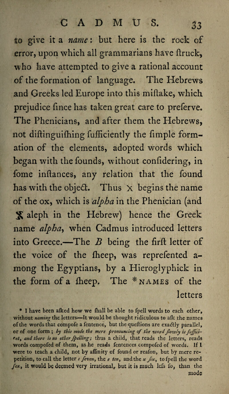 to give it a name: but here is the rock of error, upon which all grammarians have (truck, who have attempted to give a rational account of the formation of language. The Hebrews and Greeks led Europe into this miftake, which prejudice finee has taken great care to preferve. The Phenicians, and after them the Hebrews, not diftinguifhing fufficiently the fimple form¬ ation of the elements, adopted words which began with the founds, without confidering, in fome inftances, any relation that the found has with the objedt. Thus X begins the name of the ox, which is alpha in the Phenician (and 3s aleph in the Hebrew) hence the Greek name alpha, when Cadmus introduced letters into Greece.—The B being the firft letter of the voice of the (heep, was reprefented a- mong the Egyptians, by a Hieroglyphick in the form of a (heep. The * names of the letters * I have been alked how we Ihall be able to fpell words to each other, without naming the letters—It would be thought ridiculous t© alk the names of the words that compofe a fentence, but the quellions are exactly parallel, or of one form ; by this mode the mere pronouncing of the ivordJlozvly is fuffici- • tnty and there is no other fpelling; thus a child, that reads the letters, reads words compofed of them, as he reads fentences compofed of words. If I were to teach a child, not by affinity of found or reafon, but by mere re¬ petition, to call the letter s /even, the e ten, and the * fix, to fpell the word fexy it would be deemed very irrational, but it is much lefs fo, than the mode