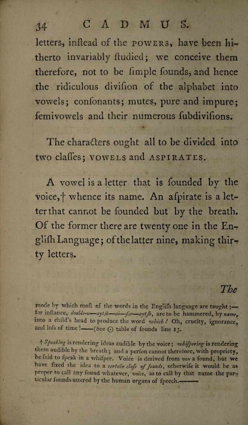 letters, inftead of the powers, have been hi¬ therto invariably fludied; we conceive them therefore, not to be limple founds, and hence the ridiculous divifion of the alphabet into vowels; confonants; mutes, pure and impure; femivowels and their numerous fubdivifions. The characters ought all to be divided into two clafles; vowels and aspirates. A vowel is a letter that is founded by the voice,')' whence its name. An afpirate is a let¬ ter that cannot be founded but by the breath. Of the former there are twenty one in the En- glifh Language; of the latter nine, making thir-* ty letters. The mode by which moil of the words in the Englifh language are taught for inflance, double-u—aytjb—ai—fee—aytjh, are to be hammered, by namey into a child’s head to produce the word •which ! Oh, cruelty, ignorance, and lofs of time !-(See 0 table of founds line 13. f opeaking is rendering ideas audible by the voice; •whifpering is rendering them audible by the breath ; and a perl'on cannot thereiore, with propriety, be faid to fpeak in a whifper. Voice is derived from vox a found, but we have fixed the idea to a certain clafs of founds, otherwife it would be as proper to call any fouud whatever, voice, as to call by that name the par-? ticular founds uttered by the human organs of fpeech> —