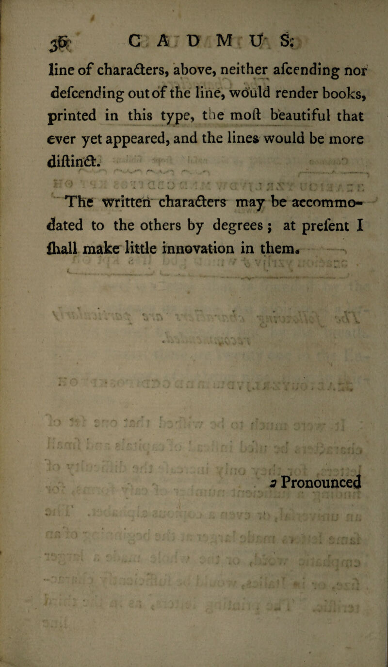 line of characters, above, neither afcending nor - ' i l 4 . defcending out of the line, would render books, printed in this type, tue moll beautiful that ever yet appeared, and the lines would be more diftirift. The written charafters may be accommo¬ dated to the others by degrees; at prefent I fhall make little innovation in them* . : 'I- r. l_ *. i '• » . * a Pronounced r* .. « Aft jy *