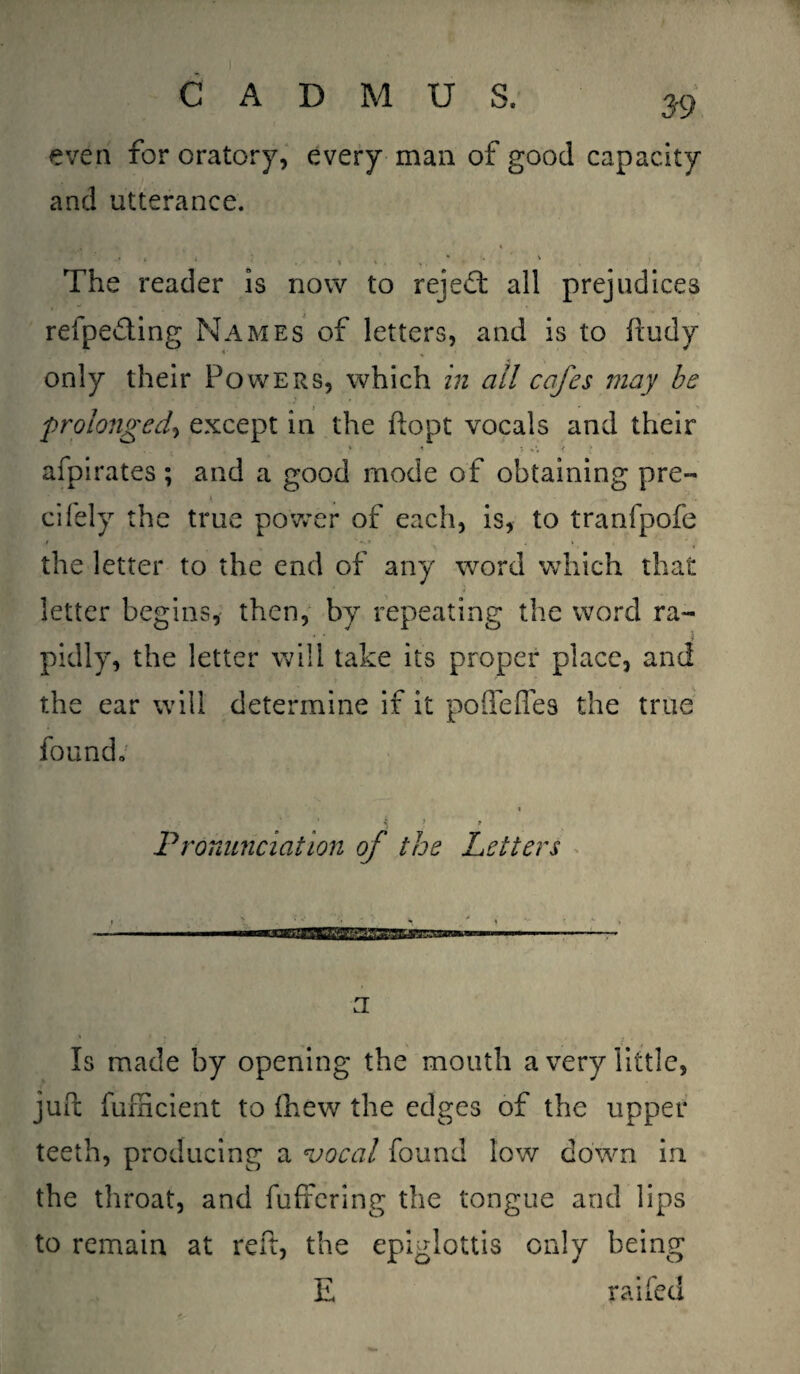 even for oratory, every man of good capacity and utterance. J 1.: > t * * . ' V * ■ . \ *■ . % , • * , The reader is now to reject all prejudices refpe&ing Names of letters, and is to ftudy only their Powers, which in ail cafes may be prolonged, except in the ftopt vocals and their afpirates ; and a good mode of obtaining pre~ K cifely the true power of each, is, to tranfpofe the letter to the end of any word which that letter begins, then, by repeating the word ra- ■ ■ < pidly, the letter will take its proper place, and the ear will determine if it poffeffes the true found. i Pronunciation of the Letters \ \ ^_• , r » *' i - IIIMIIII I II I'lli'lgjiVu1 n I I I I . ..— a • : . _ f ■ Is made by opening the mouth a very little, juft fumcient to (hew the edges of the upper teeth, producing a vocal found low down in the throat, and buffering the tongue and lips to remain at reft, the epiglottis only being E raifed