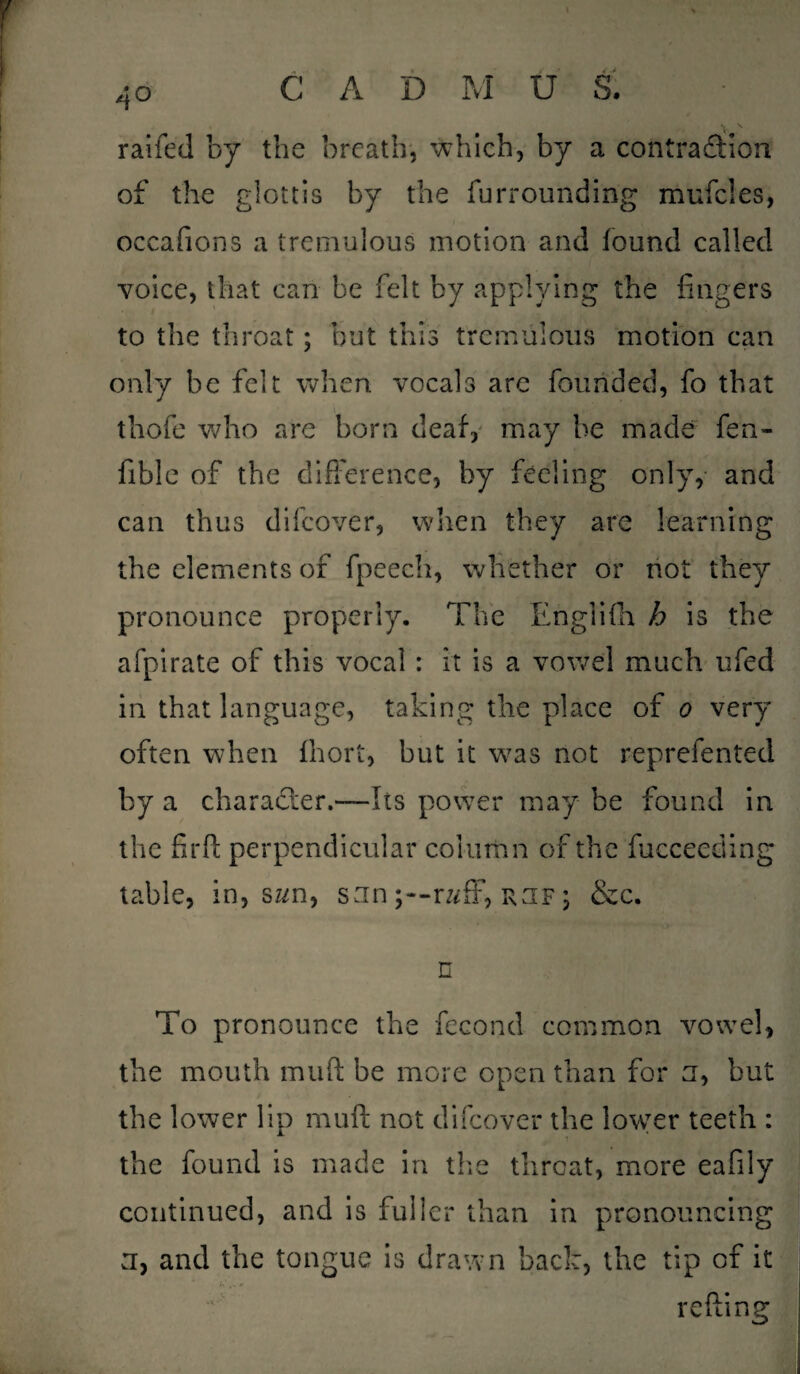 4° railed by the breath, which, by a contraction of the glottis by the furrounding mufcles, occafions a tremulous motion and found called voice, that can be felt by applying the fingers to the throat; but this tremulous motion can only be felt when vocals are founded, fo that thofe who are born deaf, may be made fen- fiblc of the difference, by feeling only, and can thus difcover, when they are learning the elements of fpeech, whether or not they pronounce properly. The Englifh h is the afpirate of this vocal : it is a vowel much ufed in that language, taking the place of o very often when fhort, but it was not reprefented by a character.—Its power may be found in the firft perpendicular column of the fucceeding table, in, swn, san raff, rjf ; &c. n To pronounce the fecond common vowel, the mouth mull be more open than for a, but the lower lip mu ft not difcover the lower teeth : the found is made in the threat, more eafily continued, and is fuller than in pronouncing a, and the tongue is drawn back, the tip of it refting