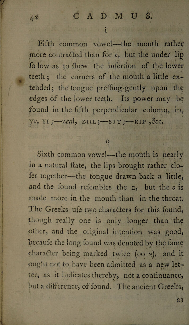 1 Fifth common vowel—the mouth rathe? more contracted than for but the under lip * ♦ ■* » * 4 ‘ • * fo low as to fhew the infertion of the lower teeth ; the corners of the mouth a little ex¬ tended; the tongue prefling*gently upon the V ’ t ' * * a edges of the lower teeth. Its power may be i found in the fifth perpendicular column, in, ■* i ye, yi zeal, ziil;—sit;-—RIP ,&c. ' ; ^ ...... i ■, . t' i : . ( - o t ft Sixth common vowel—the mouth is nearly in a natural fate, the lips brought rather clo~ fer together—the tongue drawn back a little, and the found refembles the n, but the o is made more in the mouth than in the throat. The Greeks ufe two characters for this found, . -i .• . • . though really one is only longer than the other, and the original intention was good, becaufe the long found was denoted by the fame character being marked twice (oo <a), and it ought not to have been admitted as a new let¬ ter, as it indicates thereby, not a continuance, but a difference, of found. The ancient Greeks, S t as