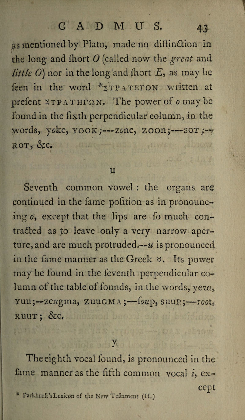 as mentioned by Plato, made no diftinflion in i ‘ the long and fhort 0 (called now the great and little 0) nor in the long'and fhort I£, as may he feen in the word ^TPATEroN written at prefent stpathhin. The power of o maybe found in the fixth perpendicular column, in the words, yoke, ygok;—zone, zoon;—sot;-~ hot, &c. u Seventh common vowel : the organs are continued in the lame pofition as in pronounc¬ ing o, except that the lips are fo much con- traded as to leave only a very narrow aper¬ ture, and are much protruded.—u is pronounced in the fame manner as the Greek ». Its power may be found in the feventh perpendicular co¬ lumn of the table of founds, in the words, yew> yuu;—zeugma, zuugma;—foz/p, suup;—root, ruut; &c. y The eighth vocal found, is pronounced in the fame manner as the fifth common vocal /, ex¬ cept * rarkhurft’s Lexicon of the New Teftament (H.)