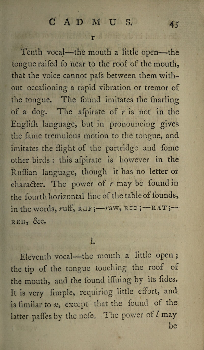 Tenth vocal—the mouth a little open—the tongue raifecl fo near to the roof of the mouth, that the voice cannot pafs between them with¬ out occafioning a rapid vibration or tremor of the tongue. The found imitates the marling of a dog. The afpirate of r is not in the Englifh language, but in pronouncing gives the fame tremulous motion to the tongue, and imitates the flight of the partridge and fome other birds : this afpirate is however in the Ruffian language, though it has no letter or character. The power of r may be found in the fourth horizontal line of the table of founds, in the words, ruff, rjf ;—raw, Ron R at red, &c. 1. Eleventh vocal—the mouth a little open; the tip of the tongue touching the roof of the mouth, and the found iAiling by its fides. It is very Ample, requiring little effort, and is fimilar to except that the found of the latter paffes by the nofe. The power of / may be