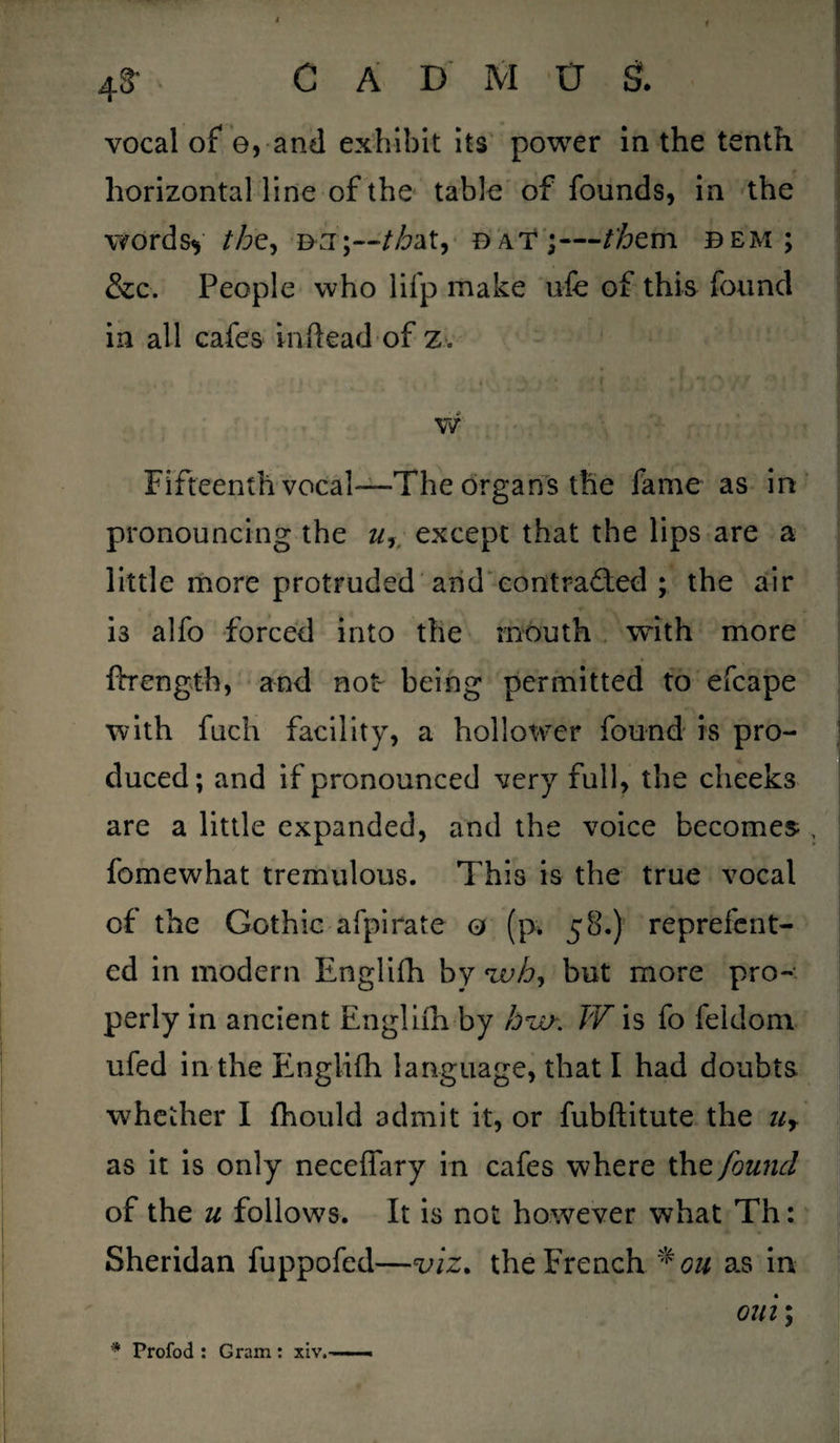 vocal of e, and exhibit its power in the tenth horizontal line of the table of founds, in the wordsy /Z?e, b:i;~/z&at, bat;—/km dem; &c. People who lifp make ufe of this found in all cafes inftead of z. w Fifteenth vocal—The organs the fame as in pronouncing the w, except that the lips are a little more protruded and contracted ; the air i3 alfo forced into the mouth with more ftrength, and not being permitted to efcape with fuch facility, a hollower found is pro¬ duced; and if pronounced very full, the cheeks are a little expanded, and the voice becomes , fomewhat tremulous. This is the true vocal of the Gothic afpirate 0 (p. 58.) reprefent- ed in modern Englifh by Wa, but more pro¬ perly in ancient Englilh by bur. TV is fo feldom ufed in the Englifh language, that I had doubts whether I fhould admit it, or fubftitute the ur as it is only necefiary in cafes where the found of the u follows. It is not however what Th: Sheridan fuppofed—viz. the French * on a~s in oui; * Profod : Gram: xiv.——