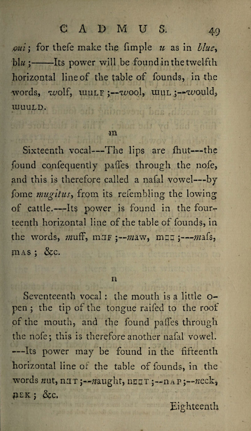 mi; for thefe make the fimple u as in Hue* b\u ;-Its power will be found in the twelfth horizontal line of the table of founds, in the words, wolf, iuulf wool, uiul would, IIIUULD. m Sixteenth vocal—The lips are {hut—the found confequently pafles through the nofe, and this is therefore called a nafal vowel—by fome mugitus, from its refembling the lowing of cattle.—-Its power is found in the four¬ teenth horizontal line of the table of founds, in the words, itijf mw, men ;— mfs, was ; &c. n Seventeenth vocal : the mouth is a little o- pen ; the tip of the tongue raifed to the roof of the mouth, and the found pafles through the nofe; this is therefore another nafal vowel. —Its power may be found in the fifteenth horizontal line or the table of founds, in the words /mt, nnT caught, iihut nAP;—week, flEK J &C. Eighteenth