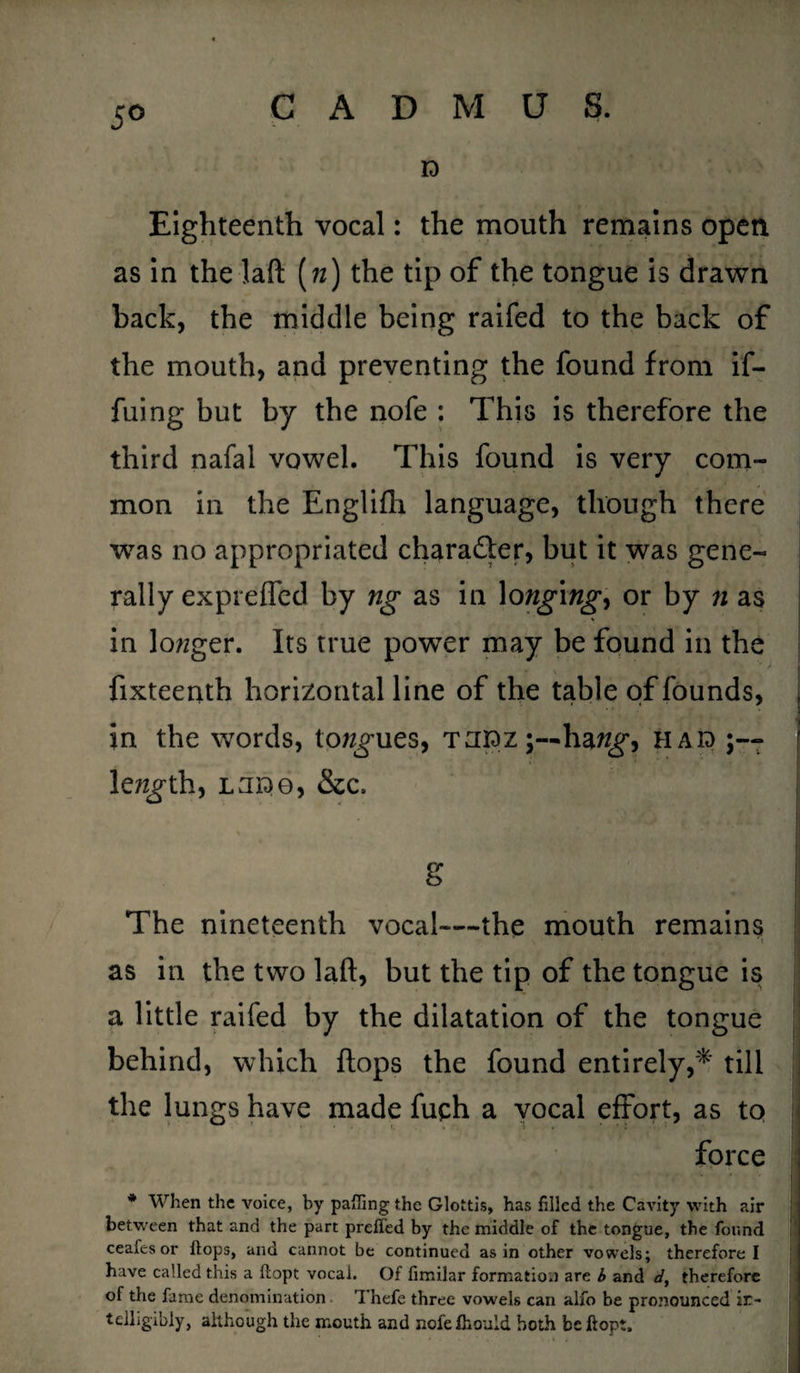 5° ID Eighteenth vocal: the mouth remains open as in the laft («) the tip of the tongue is drawn back, the middle being raifed to the back of the mouth, and preventing the found from if- fuing but by the nofe : This is therefore the third nafal vowel. This found is very com¬ mon in the Englifli language, though there was no appropriated character, but it was gene¬ rally exprefled by ng as in longings or by n as in logger. Its true power may be found in the fixteenth horizontal line of the table of founds, j in the words, toques, tuidz;—ha ng, h aid j length, LUiDO, &c. g The nineteenth vocal—the mouth remains • r\ as in the two laft, but the tip of the tongue is a little raifed by the dilatation of the tongue behind, which ftops the found entirely,* till the lungs have made fuch a vocal effort, as to force {I !| * When the voice, by palling the Glottis, has filled the Cavity with air between that and the part prefl'ed by the middle of the tongue, the found ceafes or flops, and cannot be continued as in other vowels; therefore I have called this a flopt vocal. Of fimilar formation are b and d, therefore of the fame denomination Thefe three vowels can alfo be pronounced in¬ telligibly, although the mouth and nofefhould both be flop:.