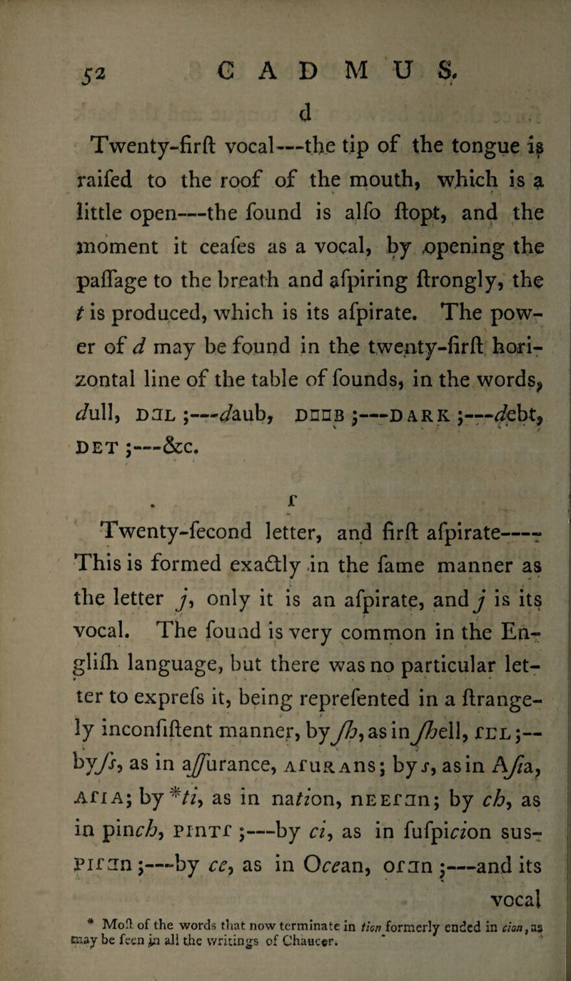 d Twenty-firft vocal—the tip of the tongue is raifed to the roof of the mouth, which is a .. * ' little open—the found is alfo ftopt, and the moment it ceales as a vocal, by opening the paflage to the breath and afpiring ftrongly, the t is produced, which is its afpirate. The pow¬ er of d may be found in the twenty-firft hori¬ zontal line of the table of founds, in the words? c/ull, D3L :—Jaub, Dnns ;—dark;—-debt* DET -&c. ' f w • I f . Twenty-fecond letter, and firft afpirate—- This is formed exactly .in the fame manner as the letter j, only it is an afpirate, and j is its vocal. The found is very common in the En- glifh language, but there was no particular let¬ ter to exprels it, being reprefented in a ftrange- ly inconfiftent manner, byyZ>,asinJht 11, tel;— % * by/r, as in a/Turance, AfuRAns; byr, as in A/za? Afia; by */z, as in na^zon, nEEfnn; by ch, as in pinch^ PinTf ;—by cz, as in fufpiaon sus- Pirjn;—by ce9 as in Oc^an, or jn;—and its vocal * Molt of the words that now terminate in fieri formerly ended in cion,as may be feen in all the writings of Chaucer.