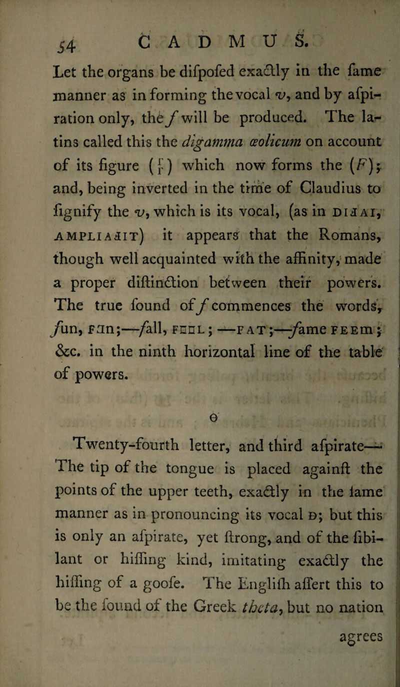 Let the organs be difpofed exa&ly in the fame manner as informing the vocal *i>, and by afpi- ration only, the f will be produced. The la*- tins called this the digamma (Eolicum on account of its figure ([) which now forms the (F); and, being inverted in the time of Claudius to fignify the v, which is its vocal, (as in dij ai, ampliasit) it appears that the Romans, though well acquainted with the affinity, made a proper diftin&ion between their powers. The true found off commences the words, /un, pun;—/all, feel; —fat;—/ame feem j &c. in the ninth horizontal line of the table of powers. e Twenty-fourth letter, and third afpirate— The tip of the tongue is placed againfl the points of the upper teeth, exactly in the lame manner as in pronouncing its vocal b; but this is only an afpirate, yet ftrong, and of the fibi- lant or hiffing kind, imitating exactly the hiding of a goofe. The Englifh affert this to be the found of the Greek theta, but no nation agrees