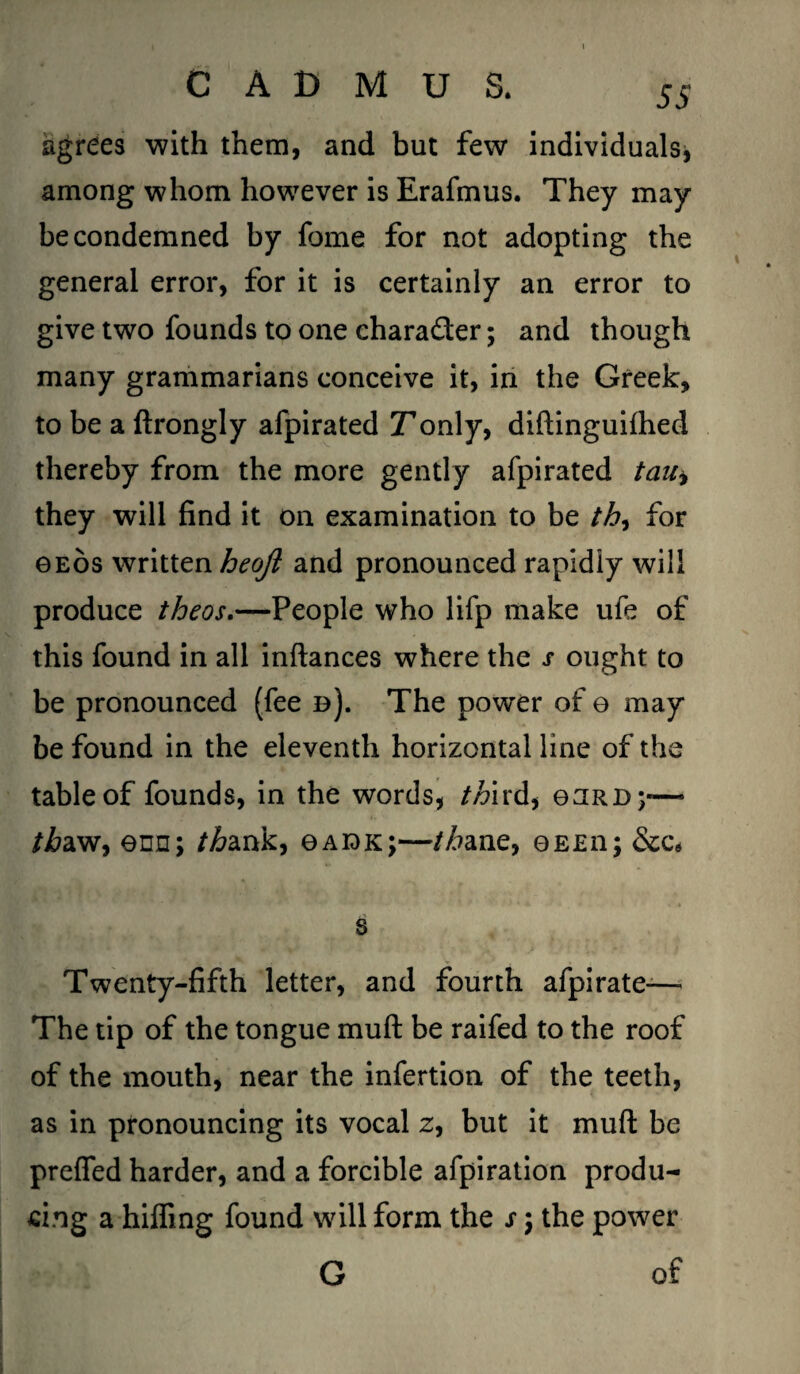 agrees with them, and but few individuals, among whom however is Erafmus. They may be condemned by feme for not adopting the general error, for it is certainly an error to give two founds to one charafter; and though many grammarians conceive it, in the Greek, to be a ftrongly afpirated Tonly, diftinguifhed thereby from the more gently afpirated tauy they will find it on examination to be th, for geos written heoft and pronounced rapidly will produce theos.—People who lifp make ufe of this found in all inftances where the s ought to be pronounced (fee d). The power of e may be found in the eleventh horizontal line of the table of founds, in the words, third, eaRD;*— /i?aw, enn; /£ank, ©adk;—//?ane, ©eeii; &ce s Twenty-fifth letter, and fourth afpirate— The tip of the tongue muft be raifed to the roof of the mouth, near the infertion of the teeth, as in pronouncing its vocal z, but it muft be prefled harder, and a forcible afpiration produ¬ cing a hiding found will form the s) the power G of