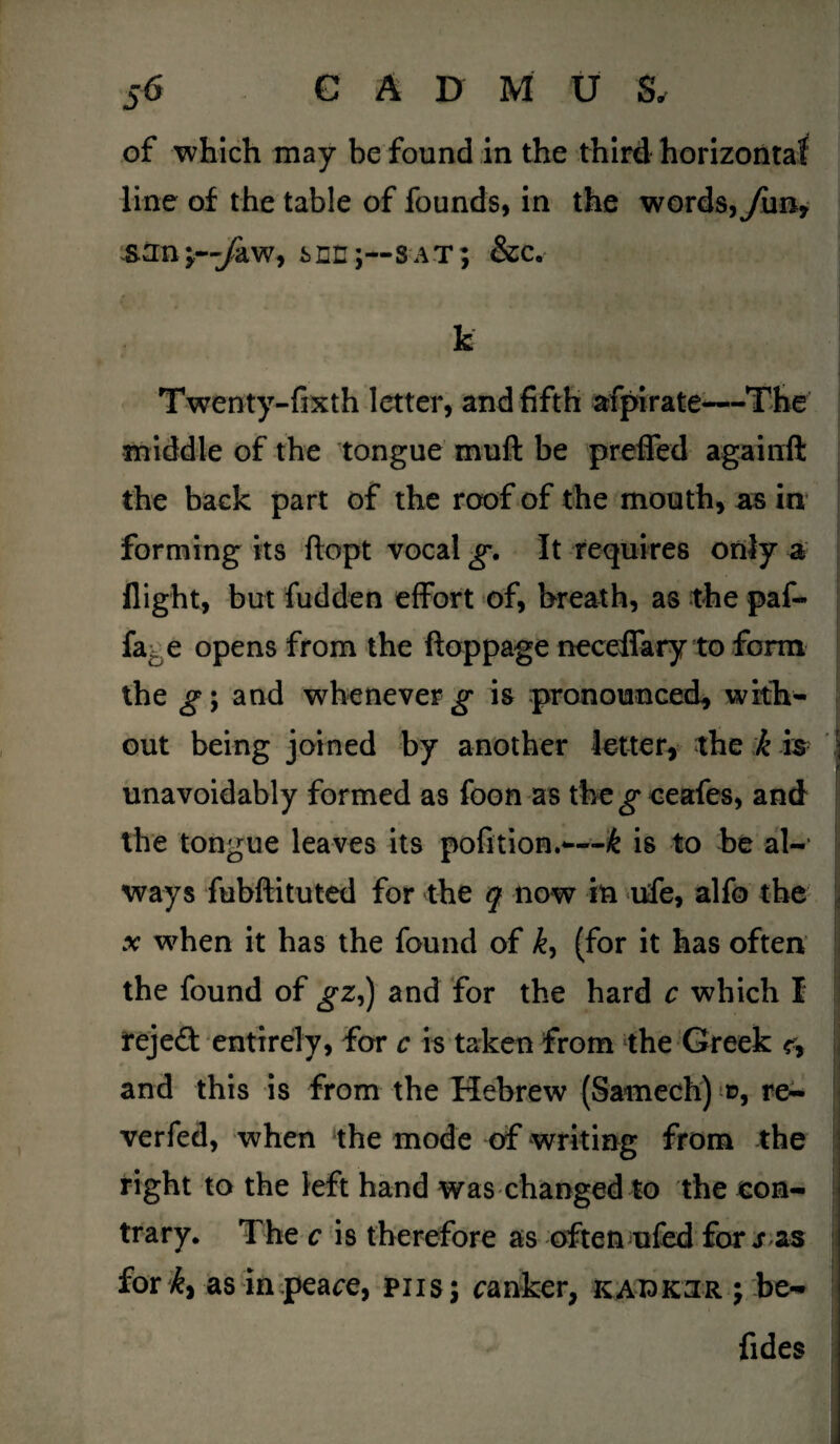 of which may be found in the third horizontal line of the table of founds, in the words,yim, sun;~yaw, sec;--sat; &c. k Twenty-fixth letter, and fifth afpirate—The middle of the tongue mull be preffed againft the back part of the roof of the mouth, as in forming its ftopt vocal g. It requires only a flight, but fudden effort of, breath, as the paf- fa -e opens from the ftoppage neceffary to form the g\ and whenever^* is pronounced, with¬ out being joined by another letter, the k is unavoidably formed as foon as the eeafes, and the tongue leaves its pofition.—k is to be al¬ ways fubftituted for the q now in life, alfo the .v wdien it has the found of k, (for it has often the found of gz,) and for the hard c which I rejeft entirely, for c is taken from the Greek and this is from the Hebrew (Sarnech) d, re- verfed, when the mode of writing from the right to the left hand was changed to the con¬ trary. The c is therefore as often ufed for s as for k) as in peace, pus; ranker, kaiokjr j be- fides