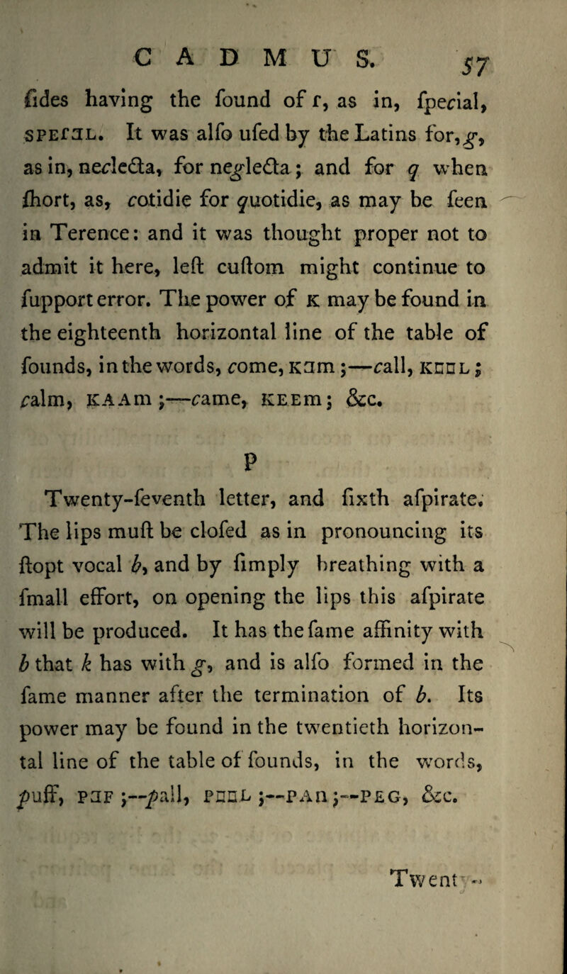 fides having the found of r, as in, fpecial, SPEfUL. It was alfo ufed by the Latins for,^, as in, necle&a, for ne^leda; and for q when fhort, as, cotidie for ^uotidie, as may be feen in Terence: and it was thought proper not to admit it here, left cuftoxn might continue to fupport error. The power of k may be found in the eighteenth horizontal line of the table of founds, in the words, ^ome, Kam;—call, keel; calm, KAAm came, KEEm; &c. P Twenty-feventh letter, and fixth afpirate. The lips mull be clofed as in pronouncing its ftopt vocal by and by fimply breathing with a fmall effort, on opening the lips this afpirate will be produced. It has the fame affinity with b that k has with gy and is alfo formed in the fame manner after the termination of b. Its power may be found in the twentieth horizon¬ tal line of the table of founds, in the words, puff, puf j—pall, peel pan j—peg, &c. Twentr -