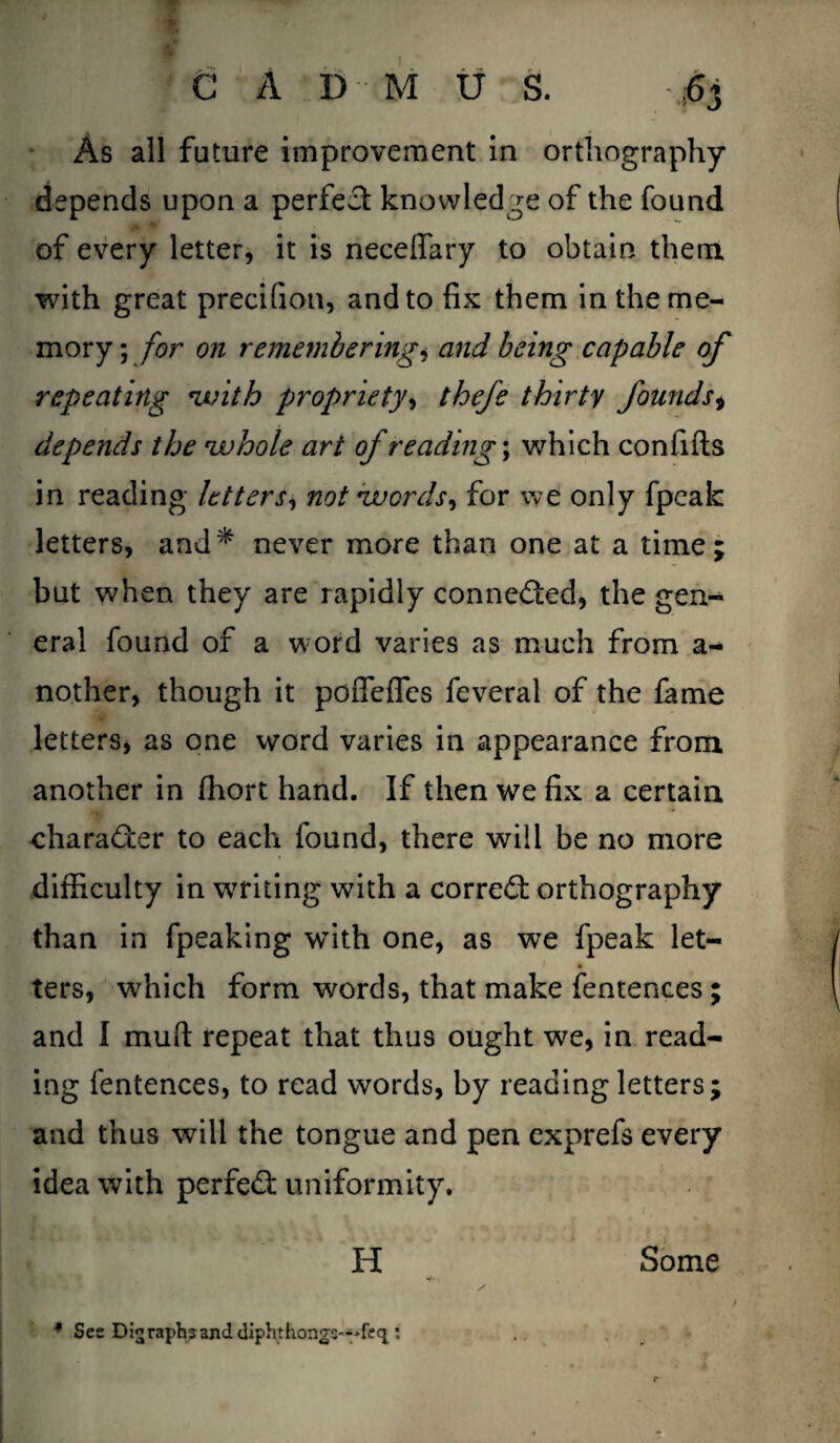 As all future improvement in orthography depends upon a perfect knowledge of the found of every letter, it is neceffary to obtain them with great precifion, and to fix them in the me¬ mory ; for on rememberings and being capable of repeating •with propriety, thefe thirty founds, depends the whole art of reading; which confifts in reading letters, not words, for we only fpcak letters, and* never more than one at a time; but when they are rapidly connected, the gen¬ eral found of a word varies as much from a- nother, though it poffeflfes feveral of the fame letters, as one word varies in appearance from another in fiiort hand. If then we fix a certain character to each found, there will be no more difficulty in writing with a corred: orthography than in fpeaking with one, as we fpeak let¬ ters, which form words, that make fentences ; and I mud: repeat that thus ought we, in read¬ ing fentences, to read words, by reading letters; and thus will the tongue and pen exprefs every idea with perfed: uniformity. H Some «*■<, * See D!«;raph?and diphthongs—: