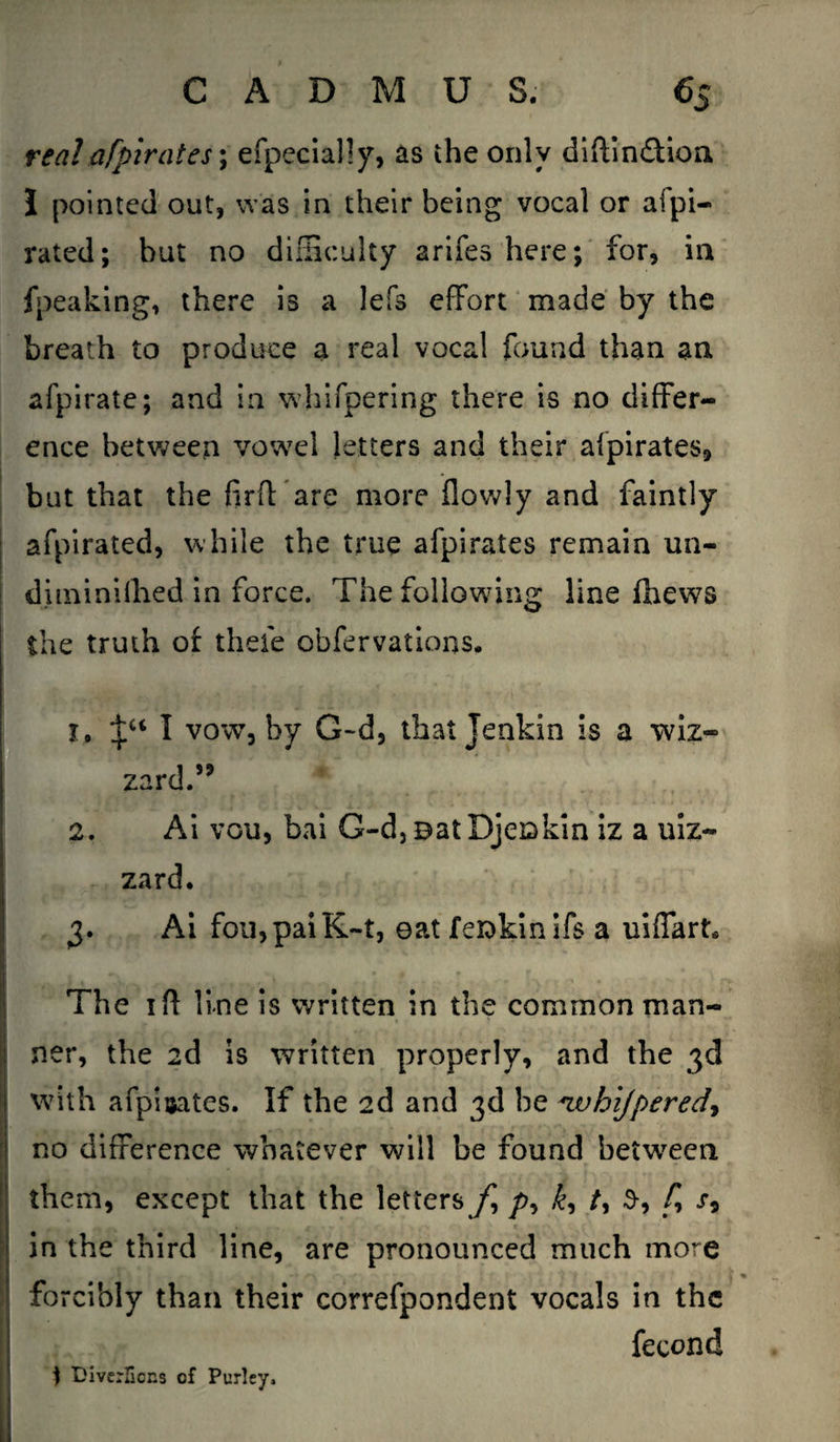 real afpirates; efpecially, as the only diftin&ion I pointed out, was in their being vocal or afpi- rated; but no difficulty arifes here; for, in fpeaking, there is a lefs effort made by the breath to produce a real vocal found than an afpirate; and in whifpering there is no differ¬ ence between vowel letters and their afpirates, but that the fir ft are more flowly and faintly afpirated, while the true afpirates remain un- diminifhed in force. The following line fhews the truth of theie obfervations. 1, Jc< I vow, by G-d, that Jenkin is a wiz- zard.” 2. Ai vou, bai G-d, eat Djeokin iz a uiz- zard. ! 3. Ai fou,paiK~t, eat feiokin ifs a uiffart* The iff line is written in the common man- ner, the 2d is written properly, and the 3d with afpisates. If the 2d and 3d he *ivhijpered, no difference whatever will be found between I them, except that the letters f />, £, /, 3-, f> s9 in the third line, are pronounced much more forcibly than their correfpondent vocals in the fecond ) DiverBons cf Purley,