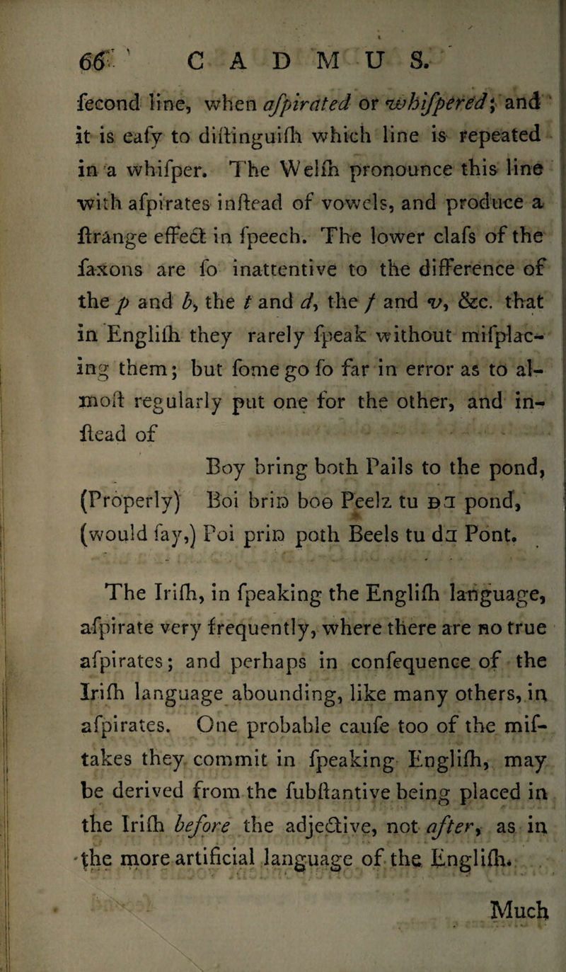fecond line, when ofpirated or 'whifpered \ and it is eafy to didinguifh which line is repeated in a whifper. The Welfh pronounce this line with afpirates inftead of vowels, and produce a lirange effect in fpeech. The lower clafs of the faxons are fo inattentive to the difference of the p and b, the t and dy the / and &c. that in Engliih they rarely fpeafc without mi (plac¬ ing them; but fome go fo far in error as to al- mod regularly put one for the other, and in- flead of Boy bring both Pails to the pond, (Properly) Boi briD bo© Peelz tu B3 pond, (would fay,) Poi prin path Beels tu da Pont. The Irilh, in fpeaking the Englifh language, afpi rate very frequently, where there are no true afpirates; and perhaps in confequence of the Irifh language abounding, like many others, in afpirates. One probable caufe too of the mif- takes they commit in fpeaking Englifh, may be derived from the fubftantive being placed in the Irifh before the adjeftive, not aftery as in The more artificial language of the Englifh. Much
