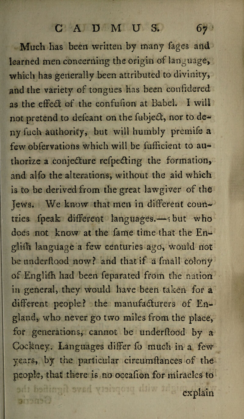 Much has been written by many fages and learned men concerning the origin of language which has generally been attributed to divinity, and the variety of tongues has been considered as the effect of the confufion at Babel. I will not pretend to defcant on the fubjeCt, nor to de¬ ny fueh authority, but will humbly premife a few obfervations which will be fufficient to au¬ thorize a conjecture refpeCting the formation, and alfo the alterations, without the aid which is to be derived from the great lawgiver of the Jews. We know that men in different coun¬ tries fpeak different languages.—ibut who does not know at the fame time that the En¬ gl ifh language a few centuries ago, would not be underflood now? and that if a fmall colony of Englifh had been feparated from the nation in general, they would have been taken for a different people? the manufacturers of En¬ gland, who never go two miles from the place, for generations, cannot be underflood by a Cockney. Languages differ fo much in a few years, by the particular circumftances of the people, that there is no oecafion for miracles to explain