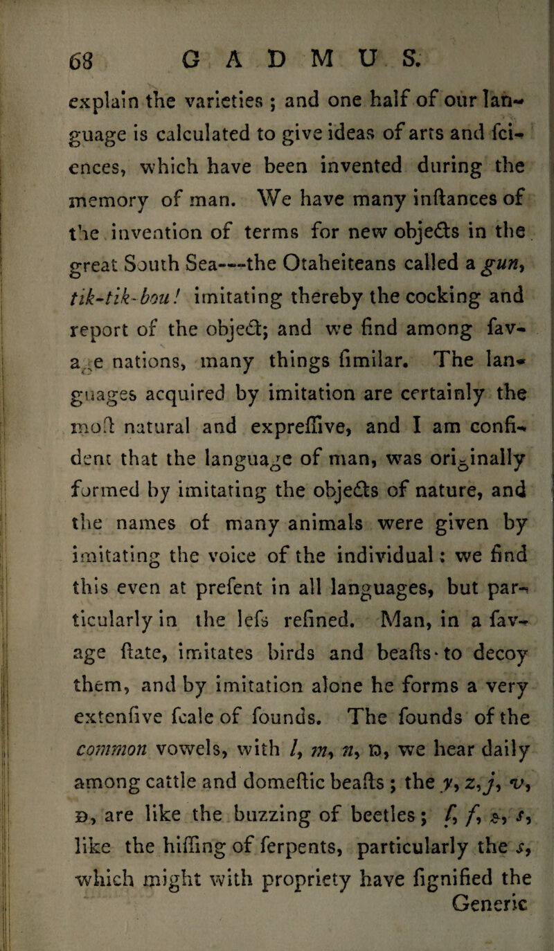 explain the varieties ; and one half of our lan¬ guage is calculated to give ideas of arts and fci- ences, which have been invented during the memory of man. We have many inftances of the invention of terms for new objeds in the great South Sea—the Otaheiteans called a guny tik-tik-bou! imitating thereby the cocking and report of the objed; and we find among fav- a^e nations* many things fimilar. The lan<* guages acquired by imitation are certainly the moll natural and expreffive, and I am confix dent that the language of man, wras ori6inally formed by imitating the ohjeds of nature, and the names of many animals were given by imitating the voice of the individual; we find this even at prefent in all languages, but par-* ticularly in the lefs refined. Man, in a faw age ftate, imitates birds and beafts-to decoy them, and by imitation alone he forms a very extenfive fcale of founds. The founds of the common vowels, with /, ?n, n> to, we hear daily among cattle and domeftic beads ; the y, z, j, b, are like the buzzing of beetles; f9 /, x, like the hiffing of ferpents, particularly the x, which might with propriety have fignified the Generic