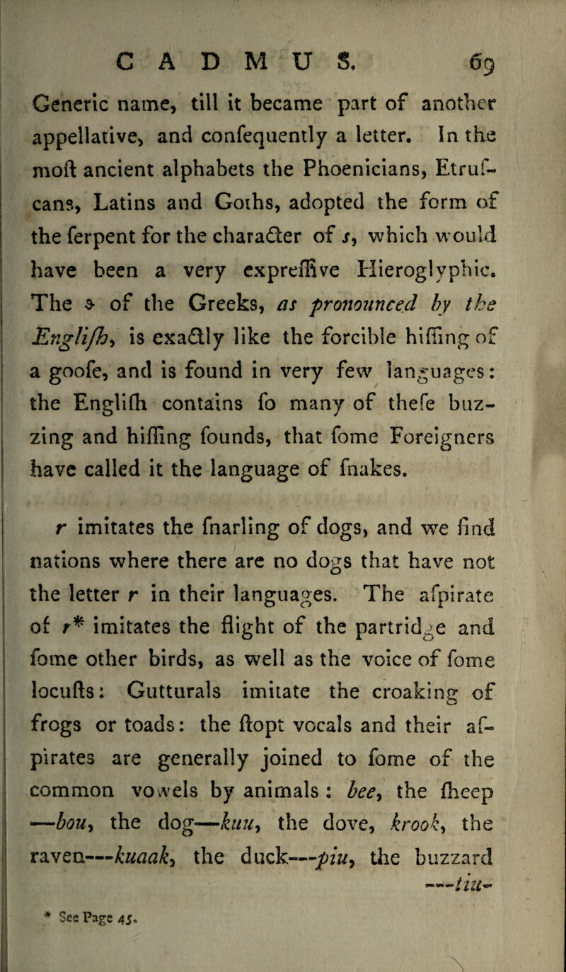 Generic name, till it became part of another appellative, and confequently a letter. In the moil ancient alphabets the Phoenicians, Etruf- cans, Latins and Goths, adopted the form of the ferpent for the character of s, which would have been a very expreffive Hieroglyphic. The a- of the Greeks, as pronounced by tke Engli/h, is exactly like the forcible hiding of a goofe, and is found in very few languages: the Englifh contains fo many of thefe buz¬ zing and hiding founds, that fome Foreigners have called it the language of fnakes. r imitates the fnarling of dogs, and we find nations where there are no dogs that have not the letter r in their languages. The afpirate of r* imitates the flight of the partridge and fome other birds, as well as the voice of fome locufts: Gutturals imitate the croaking of frogs or toads: the ftopt vocals and their af- pirates are generally joined to fome of the common vowels by animals : bee, the fhccp —bou, the dog—kau, the dove, krook, the raven—kuaak-> the duck—;piu9 the buzzard till''