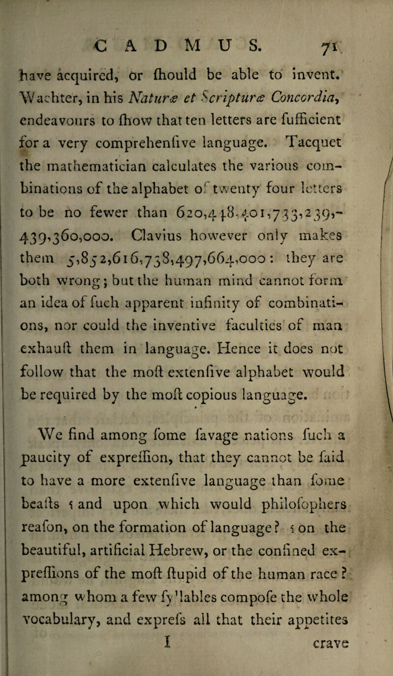 have acquired, or (hould be able to invent* Wachter, in his Naturae et Scripture? Concordia, endeavours to fhovv that ten letters are fufficient for a very comprehenfive language. Tacquet the mathematician calculates the various com¬ binations of the alphabet of twenty four letters to be no fewer than 620,4 j.8-401,7.33,239,- 439^360,000. Clavius however only makes them 5,852,616,738,497,664,000: they are both wrong; but the human mind cannot form an idea of fuch apparent inf nity of combinati¬ ons, nor could the inventive faculties of man exhauft them in language. Hence it does not follow that the mod extenlive alphabet would be required by the mod copious language. We find among fome favage nations fuch a paucity of expreffion, that they cannot be faid to have a more extenlive language than feme beads t and upon which would philofophers reafon, on the formation of language? i on the beautiful, artificial Hebrew, or the confined ex- preflions of the mod ftupid of the human race ? among whom a few fy1 tables compofe the whole vocabulary, and exprefs all that their appetites I crave