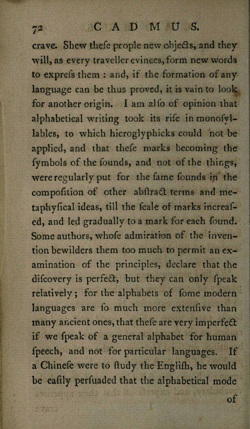 crave. Shew thefe people new obje&s, and they will, as every traveller evinces, form new words to exprefs them : and, if the formation of any language can be thus proved, it is vain to look for another origin. I am alfo of opinion that alphabetical writing took its rife in monofyl- lables, to which hieroglyphicks could not be applied, and that thefe marks becoming the fymbols of the founds, and not of the things, were regularly put for the fame founds in the compofition of other abfirad terms and me- taphyfical ideas, till the fcale of marks increaf- ed, and led gradually to a mark for each found. Some authors, whofe admiration of the inven- . tion bewilders them too much to permit an ex¬ amination of the principles, declare that the difcovery is perfect, but they can only fpeak - relatively; for the alphabets of fome modern languages are fo much more extenfive than many ancient ones, that thefe are very imperfect if we fpeak of a general alphabet for human fpeech, and not for particular languages. If a Chinefe were to ftudy the Englifh, he would be eafily perfuaded that the alphabetical mode