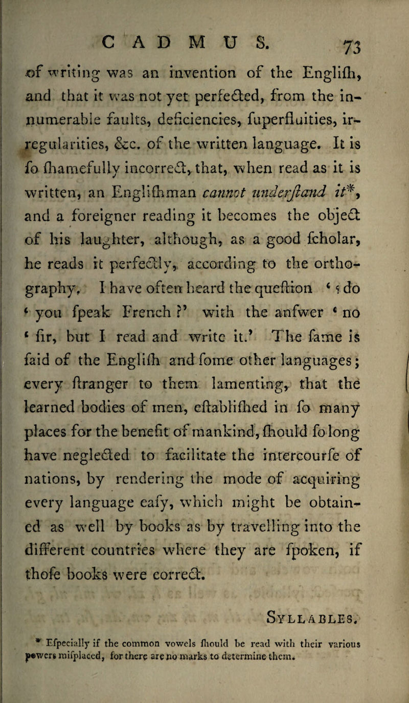 of writing was an invention of the Englifli, and that it was not yet perfected, from the in* numerable faults, deficiencies, fuperfluities, ir¬ regularities, &c. of the written language. It is fo fhamefully incorrect, that, when read as it is written, an Englifhman cannot undcrftand it*, and a foreigner reading it becomes the objedt of his laughter, although, as a good fcholar, he reads it perfectly, according to the ortho¬ graphy, I have often heard the queftion 4 * do * you fpeak French ?’ with the anfwer c no * fir, but I read and write it.’ The fame is faid of the Englilh andfome other languages; every Granger to them lamenting, that the learned bodies of men, eftablifhed in fo many places for the benefit of mankind, fhould fo long have negle&ed to facilitate the intercourfe of nations, by rendering the mode of acquiring every language eafy, which might be obtain¬ ed as well by books as by travelling into the different countries wdiere they are fpoken, if thofe books were correct. Syllables, w Efpecially if the common vowels fhould he read with their various jrewers mifplaced, for there are no marks to determine them.