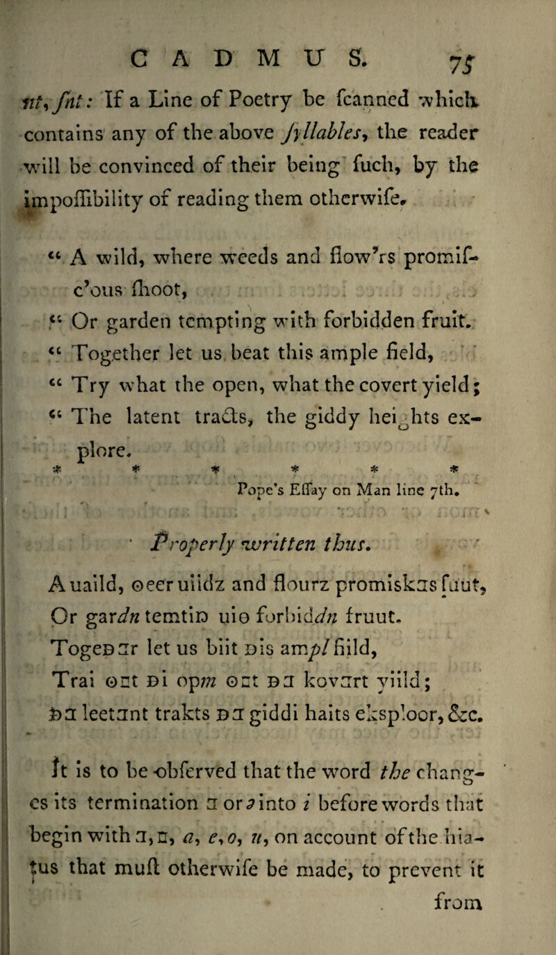 lit) fat: If a Line of Poetry be fcanned which, contains any of the above Jy liable s*, the reader will be convinced of their being fuch, by the impoffibility of reading them otherwife, “ A wild, where weeds and ilowVs promif- c’ous fhoot, 5C Or garden tempting with forbidden fruit. “ Together let us beat this ample field, €C Try what the open, what the covert yield; The latent trails, the giddy heiohts ex¬ plore. # # 1$ * # # Pope’s Eflay on Man line 7th. 1 V- ' ;• . ’ rT/o *:0 i.ciu* * Properly written thus. . Auaild, oeeruiidz and flourz promiskus fiiut* Or gzrdn temtiD uio forlhddn fruut. TogeD^r let us biit d!s am/?/fiild, Trai out Bi op?/z out bu kovurt viild; BU leetunt trakts bu giddi haits eksploor,&c. It is to be -obferved that the word the chancr- cs its termination u or d into i before words that begin wTith u,rr, <?, r, o, u, on account of the hia¬ tus that mull otherwife be made, to prevent it from