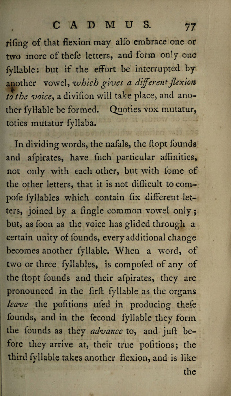 fifing of that flexion may alfo embrace one or two more of thefe letters, and form only ono fyllable: but if the effort be interrupted by another vowel, which gives a different flexion to the voice, a divifion will take place, and ano¬ ther fyllable be formed. Quoties vox mutatur, toties mutatur fyllaba. In dividing words, the nafals, the ftopt founds and afpirates, have fuch particular affinities, not only with each other, but with fome of the other letters, that it is not difficult to corn- pole fyllabies which contain fix different let¬ ters, joined by a fingle common vowel only; but, as foon as the voice has glided through a certain unity of founds, every additional change becomes another fyllable. When a word, of two or three fyllabies, is compofed of any of the ftopt founds and their afpirates, they are pronounced in the firff fyllable as the organs leave the pofitions ufed in producing thefe founds, and in the fecond fyllable they form the founds as they advance to, and juft be¬ fore they arrive at, their true pofitions; the third fyllable takes another flexion, and is like the