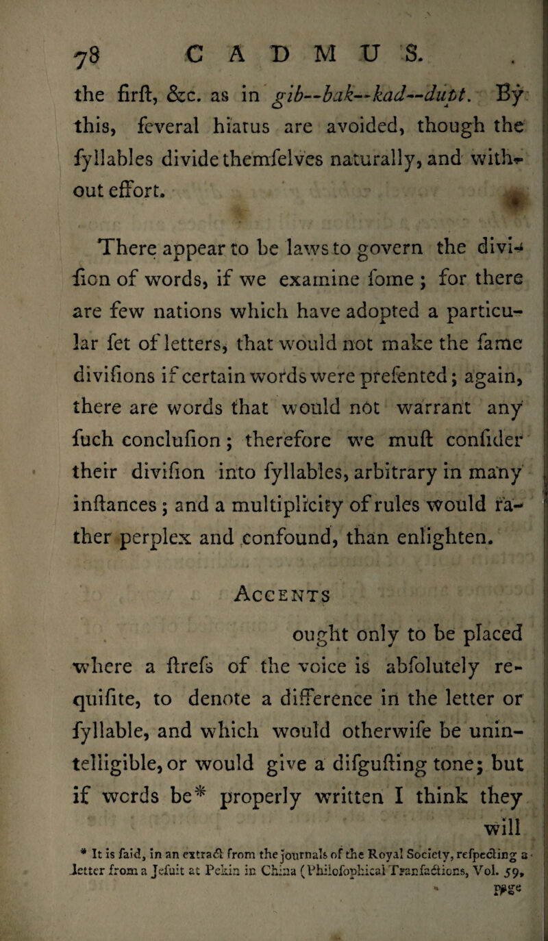 the firft, &c. as in gib—bak—kad—dutt. By this, feveral hiatus are avoided, though the fyllables divide themfelves naturally, and with*- out effort. m There appear to be laws to govern the divi- lion of words, if we examine fome ; for there are few nations which have adopted a particu¬ lar fet of letters, that would not make the fame divifions if certain words were prefented; again, there are words that would not warrant any fuch conclufion; therefore we muft conlider their divifion into fyllables, arbitrary in many inftances; and a multiplicity of rules would fa¬ ther perplex and confound, than enlighten. Accents ought only to be placed where a ftrefs of the voice is abfolutely re- quifite, to denote a difference in the letter or fyllable, and which would otherwife be unin¬ telligible, or would give a difgufting tone; but if words be* properly written I think they will * It is faid, in an cxtra& from the journals of the Royal Society, refpeciing 3< ietter from a Jefuit at Pekin in China (Philofopkical Tyanfaiticns, Vol. 59, *