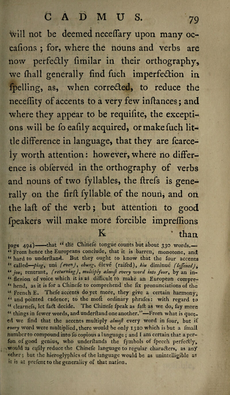will not be deemed neceffary upon many oo eafions ; for, where the nouns and verbs are now perfe&ly fimilar in their orthography, we {hall generally find fuch imperfe&ion in fpelling, as, when corrected, to reduce the neceflity of accents to a very few inftances; and where they appear to be requifite, the excepti- ons will be foeafily acquired, ormakefuch lit¬ tle difference in language, that they are fcarce- iy worth attention: however, where no differ¬ ence is obferved in the orthography of verbs and nouns of two fyllables, the ftrefs is gene¬ rally on the firft: fyllable of the noun, and on the laft of the verb; but attention to good fpeakers will make more forcible impreffions K than page 494)-that “ the Chinefe tongue counts but about 330 words.— “ From hence the Europeans conclude, that it is barren, monotone, and “ hard to underftand. But they ought to know that the four accents ** called—ping, uni (even), cbung, eleve (raifed), kiu diminue (leffened), “ jou, rentrant, (returning), multiply almost every word itito four, by an in- “ flexion of voice which it is as difficult to make an European compre- “ hend, as it is for a Chinefe to comprehend the fix pronunciations of the “ French E. Thefe accents do yet more, they give a certain harmony, “ and pointed cadence, to the moft ordinary phrafes: with regard to* “ clearnefs, let fadt decide. The Chinefe fpeak as faft as we do, fay more “ things in fewer words, and underftand one another.”—From what is quot¬ ed we find that the accents multiply almojl every word in four, but if every word were multiplied, there would be only 1320 which is but a fmall number to compound into fo copious a language; and I am certain that a per- fon of good genius, who underftands the fymbols of fpeech perfectly, would as eafily reduce the Chinefe language to regular characters, as any other ; but the hieroglyphics of the language would be as unintelligible as it is at prefent to the generality of that nation.