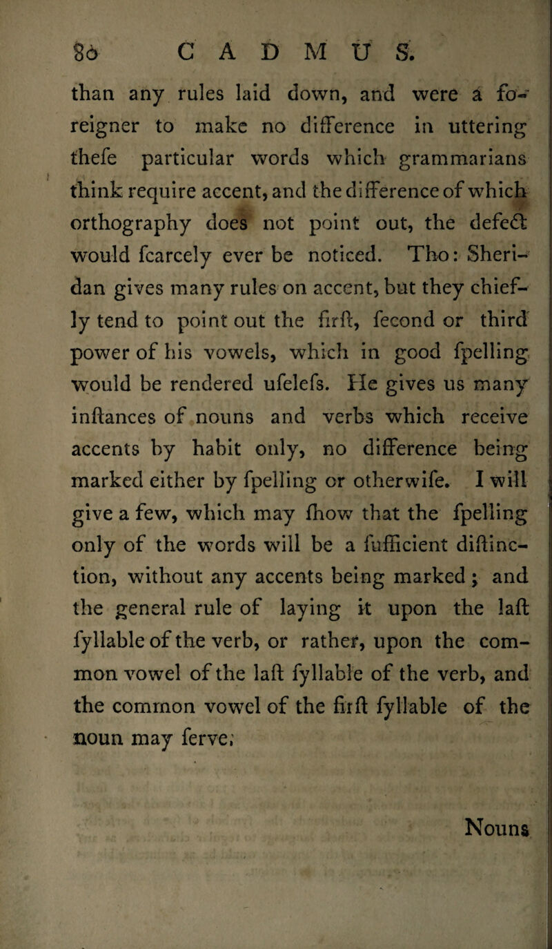 than any rules laid down, and were a fo« reigner to make no difference in uttering thefe particular words which grammarians think require accent, and the difference of which orthography does not point out, the defied would fcarcely ever be noticed. Tho: Sheri¬ dan gives many rules on accent, but they chief¬ ly tend to point out the firft, fecond or third power of his vowels, which in good fpelling would be rendered ufelefs. He gives us many inftances of nouns and verbs which receive accents by habit only, no difference being marked either by fpelling or other wife. I will give a few, which may fhow that the fpelling only of the words will be a fufficient diftinc- tion, without any accents being marked ; and the general rule of laying it upon the laft fyllable of the verb, or rather, upon the com¬ mon vowel of the laft fyllable of the verb, and j the common vowel of the fir ft fyllable of the noun may ferve; Nouns I ■j