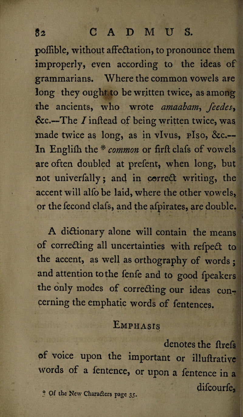 poffible, without affectation, to pronounce them improperly, even according to the ideas of grammarians. Where the common vowels are long they ought to be written twice, as among the ancients, who wrote amaabam, feedes, &c.—The I inftead of being written twice, was made twice as long, as in vlvus, plso, &c.— In Englifh the * common or firft clafs of vowels are often doubled at prefent, when long, but not univerfally; and in correct writing, the accent will alfo be laid, where the other vowels, or the fecond clafs, and the afpirates, are double, A dictionary alone will contain the means of correcting all uncertainties with refpeCt to • the accent, as well as orthography of words ; and attention to the fenfe and to good fpeakers the only modes of correcting our ideas con¬ cerning the emphatic words of fentences. Emphasis • • o denotes the ftrefs of voice upon the important or illuftrative words of a fentence, or upon a fentence in a * Of the New Characters page 35. ICOUffCj