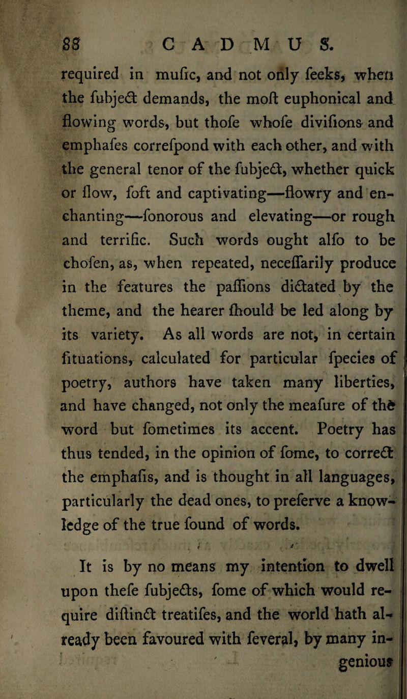 required in mufic, and not only leeks, when the fubjed: demands, the moft euphonical and flowing words, but thofe whofe divifions and emphafes correfpond with each other, and with the general tenor of the fubjedf, whether quick or flow, foft and captivating—flowry and en¬ chanting—fonorous and elevating—or rough and terrific. Such words ought alfo to be chofen, as, when repeated, necefiarily produce in the features the paflions dictated by the theme, and the hearer fhould be led along by its variety. As all words are not, in certain fituations, calculated for particular fpecies of poetry, authors have taken many liberties, and have changed, not only the meafure of thd word but fometimes its accent. Poetry has j thus tended, in the opinion of fome, to correct the emphafis, and is thought in all languages, particularly the dead ones, to preferve a know¬ ledge of the true found of words. . i ' It is by no means my intention to dwell upon thefe fubje&s, fome of which would re¬ quire diftinft treatifes, and the world hath al¬ ready been favoured with feveral, by many in- ' • genious