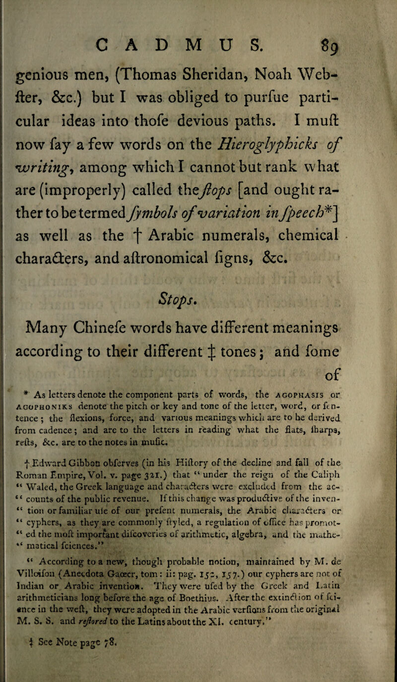 genious men, (Thomas Sheridan, Noah Wefa- fter, &c.) but I was obliged to purfue parti¬ cular ideas into thofe devious paths. I muff now fay a few words on the Hieroglyphicks of writing, among which I cannot but rank what are (improperly) called theflops [and ought ra¬ ther to be termed fymbols of variation in fpeech*] as well as the f Arabic numerals, chemical characters, and aftronomical figns, &c. Many Chinefe words have different meanings according to their different J tones; and fome of * As letters denote the component parts of words, the agopkasis or agophoniks denote the pitch or key and tone of the letter, word, or ftn- tence ; the flexions, force, and various meanings which are to he derived from cadence; and are to the letters in reading what the flats, iharpa, refts, &c. are to the notes iu mufic. f Edward Gibbon obferves (in his Hiftory of the decline and fall of the Roman Empire, Vol. v. page 3^1.) that “ under the reign of the Caliph “ Waled, the Greek language and characters were excluded from the ac- “ counts of the public revenue. If this change was productive of the inven- “ tion or familiar uie of our prefent numerals, the Arabic characters or “ cyphers, as they are commonly ftyled, a regulation of office haspromot- “ ed the mot important difeoveries of arithmetic, algebra, and the xnathe- “ matical fciences.” According to a new, though probable notion, maintained by M. de Villoifon.(Anecdota Gacecr, tom: ii: pag. 15a, 157.) our cyphers are not of Indian or Arabic invention. They were ufed by the Greek and Latin arithmeticians long before the age of Boethius. After the extinction of fei- «nce in the weft, they were adopted in the Arabic verfions from the original M. S. S. and rejiored to the Latins about the XI. century,” $ See Note page 78.