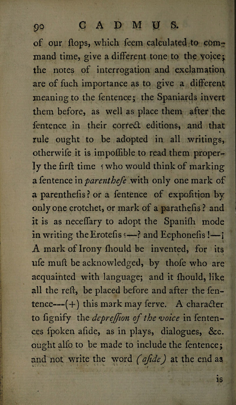 of our flops, which feem calculated to com¬ mand time, give a different tone to the voice y the notes of interrogation and exclamation are of fuch importance as to give a different meaning to the fentence; the Spaniards invert i ' * • * *■ them before, as well as place them after the fentence in their correct editions, and that i r, , • . j - » rule ought to be adopted in all writings, otherwife it is impoflible to read them proper¬ ly the firft time 5 who would think of marking a fentence in parenthefe with only one mark of a parenthefis ? or a fentence of expofition by only one crotchet, or mark of a parathefis ? and it is as neceffary to adopt the Spanifh mode in writing theErotefis <—? and Ecphonefis !—I A mark of Irony fhould be invented, for its ufe mu ft be acknowledged, by thofe who are acquainted with language; and it fhould, like all the reft, be placed before and after the fen¬ tence—(+) this mark may ferve. A charader to fignify the depreffion of the voice in fenten- ces fpoken afide, as in plays, dialogues, &c. ought alfo to be made to include the fentence: andnot write the word (afide) at the end aa is