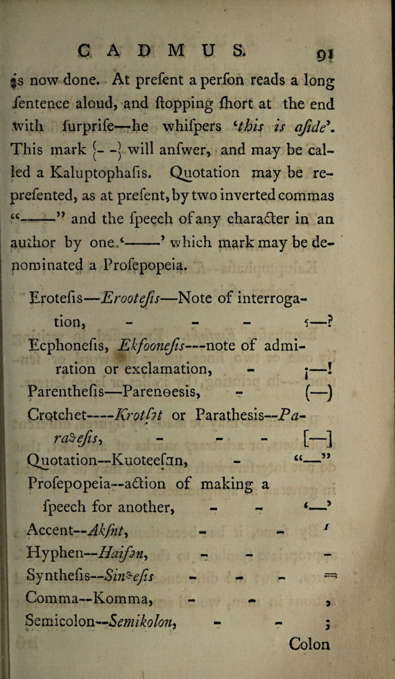 m $s now done. At prefent a perfon reads a long fentence aloud, and flopping fhort at the end with furprife—he whifpers *this is afide** This mark [—] will anfwer, and may be cal¬ led a Kaluptophafis. Quotation may be re- prefented, as at prefent, by two inverted commas -” and the fpeech of any character in an author by one.*-’which mark may be de¬ nominated a Frofepopeia. * • - Erotefis—Erootefis—Note of interroga¬ tion, - - ‘i—? EEcphonefis, Ekfoonefis—note of admi¬ ration or exclamation, - j—! Parenthefis—Pareneesis, - (—) Crotchet-Krotht or Parathesis—Pa- raSefis, - - [—] Quotation—Kuoteefnn, - “—” Profepopeia—adion of making a fpeech for another, - - *—5 Accent ~Akfiity - 1 Hyphen—Haifsn, - Synthefis—Sin^efis - - - — Comma—Komma, - , Semicolon—Semikolotis - - ; Colon