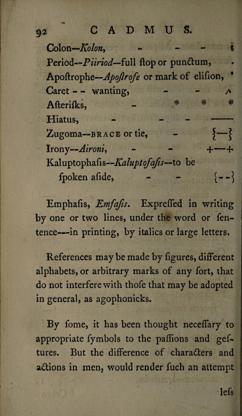 Colon—Kolony - - i Period—Piiriod--full flop or pun&um, Apoftrophe—Apojlrofe or mark of elifion, Caret - - wanting, a Afterifks, - % * Hiatus, - - - Zugoma—brace or tie, - J| Irony—Aironi, - - 4--h Kaluptophafls--Ai^/«//^//J,—to be fpoken afide, - - Emphafis, Emfafis. Expreffed in writing by one or two lines, under the word or fen- tence—in printing, by italics or large letters. References may be made by figures, different alphabets, or arbitrary marks of any fort, that do not interfere with thofe that may be adopted in general, as agophonicks. By fome, it has been thought neceffary to appropriate fymbols to the paffions and gef- tures. But the difference of chara&ers and a£tions in men, would render fuch an attempt lefs