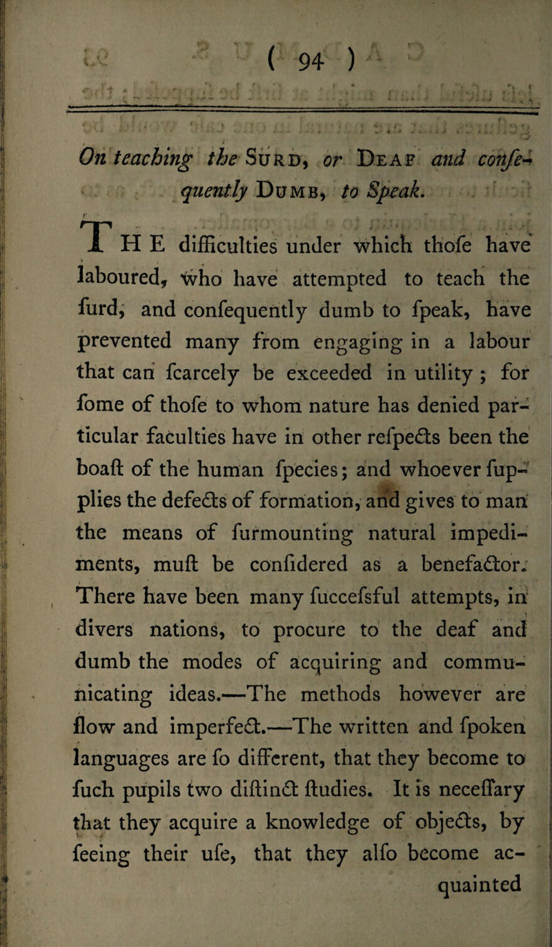 On teaching the Surd, or Deaf and confer quently Dumb, to Speak. r n *- y. , • • ' • ‘ * i ! ^ / L H E difficulties under which thofe have laboured, who have attempted to teach the furd, and confequently dumb to fpeak, have prevented many from engaging in a labour that can fcarcely be exceeded in utility ; for fome of thofe to whom nature has denied par¬ ticular faculties have in other relpeCts been the boaft of the human fpecies; and whoever fup- plies the defeats of formation, and gives to man the means of furmounting natural impedi¬ ments, muft be confidered as a benefactor. i There have been many fuccefsful attempts, in divers nations, to procure to the deaf and dumb the modes of acquiring and commu¬ nicating ideas.—The methods however are flow and imperfect.—The written and fpoken languages are fo different, that they become to fuch pupils two diftinCt ftudies. It is neceffary that they acquire a knowledge of objeCts, by feeing their ufe, that they alfo become ac¬ quainted