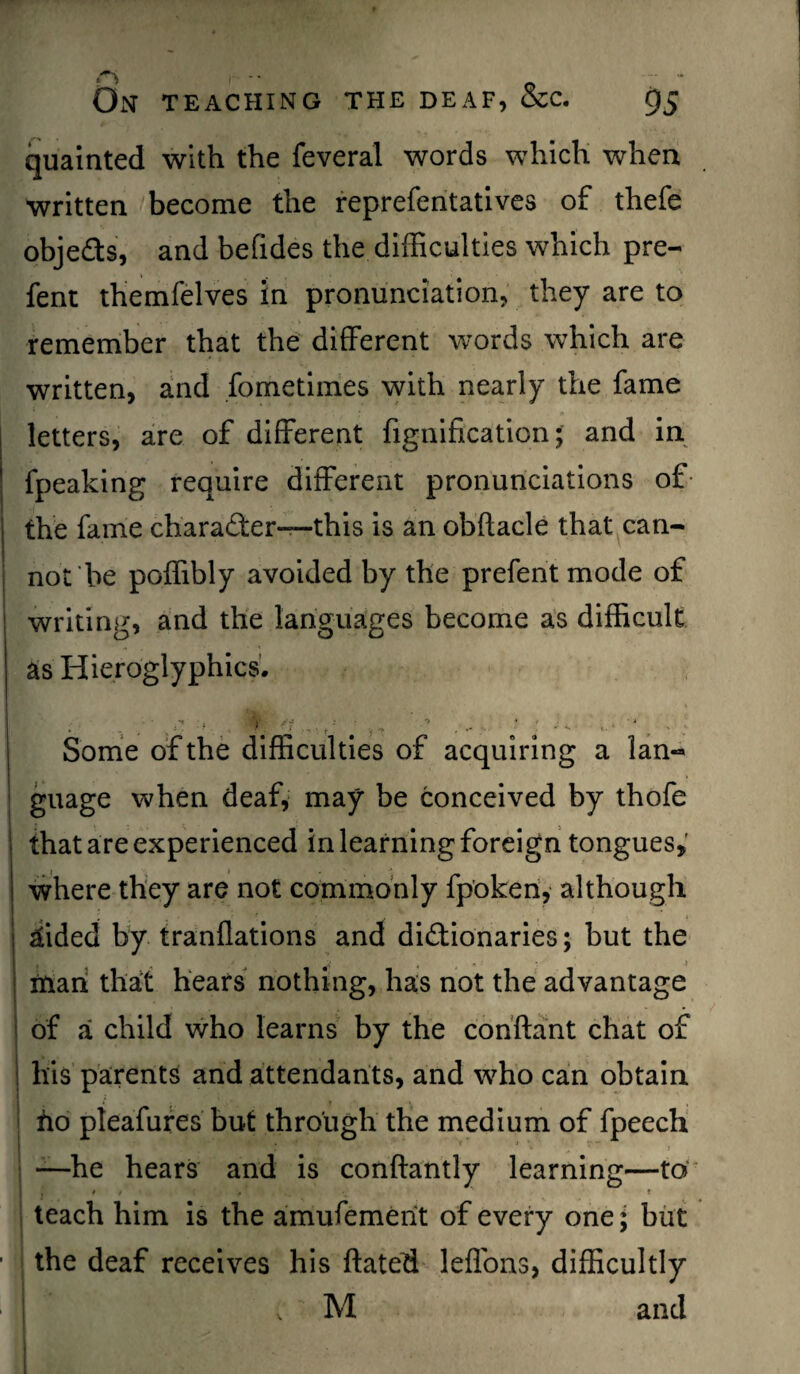 quainted with the feveral words which when written become the reprefentatives of thefe objects, and befides the difficulties which pre- fent themfelves in pronunciation, they are to remember that the different words which are written, and fometimes with nearly the fame letters, are of different fignification; and in fpeaking require different pronunciations of- the fame charader—this is an obftacle that can¬ not be poffibly avoided by the prefent mode of writing, and the languages become as difficult as Hieroglyphics. /• >' '? f'f • v, '' , * J s „• '• . ■ Some of the difficulties of acquiring a lan¬ guage when deaf, may be conceived by thofe that are experienced in learning foreign tongues, where they are not commonly fpoken, although aided by tranflations and dictionaries; but the # 4 > man that hears nothing, has not the advantage of a child who learns by the conftant chat of his parents and attendants, and who can obtain ho pleafures but through the medium of fpeech —he hears and is conftantly learning—to j * t > ‘ « teach him is the amufemerit of every one; but the deaf receives his ftated leffons, difficultly v M and