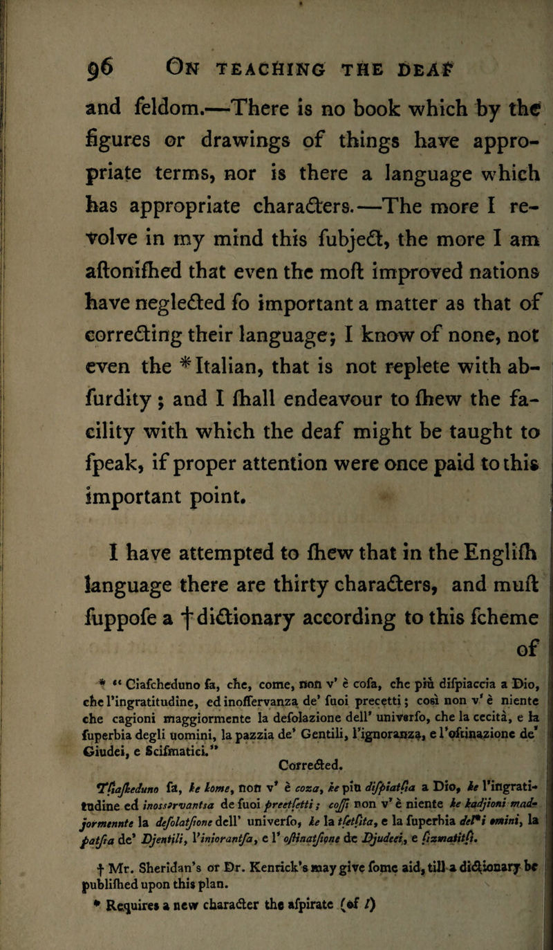 and feldom.—There is no book which by the figures or drawings of things have appro¬ priate terms, nor is there a language which has appropriate characters.—The more I re¬ volve in my mind this fubjeCt, the more I am aftonifhed that even the mofl improved nations have negleCted fo important a matter as that of correcting their language; I know of none, not even the * Italian, that is not replete with ab- furdity; and I fhall endeavour to £hew the fa¬ cility with which the deaf might be taught to fpeak, if proper attention were once paid to this important point, I have attempted to fhew that in the Englilh language there are thirty characters, and muft fuppofe a j*dictionary according to this fcheme of j * «* Ciafcheduno fa, che, come, non v’ e cofa, che piu difpiaccia a Dio, che l’ingratitudine, ed inoffervanza de’ fuoi precetti; cosi non v' e niente che cagioni maggiormente la defolazione dell* univerfo, che la cecita, e la fuperbia degli uomini, la pazzia de’ Gentili, 1’ignoranz^, e Toftmazione de* Giudei, e Scifmatici.” Corre&ed. r Ttiajkeduno fa, he homey non v* e eoza, he pin difpiatfia a Dio, he l’ingrati¬ tudine ed inossirvantsa de fuoi preetfetti ; eojft non v’e niente ke kadjioni mad? jormennte la defolatfione dell’ univerfo, he la tfetfita, e la fuperbia det*i »mini, la patfta de* Djentili, Yiniorantfa, e 1* oJHnatfme de JDjudeei, e fizmatitfi. f Mr. Sheridan’s or Dr. Kenrick’s may give fomc aid, till a didUonary be publilhed upon this plan. * Requires a new character the afpirate (of /)