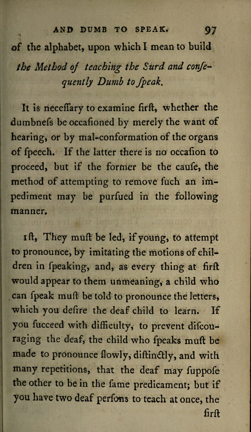 of the alphabet, upon which I mean to build the Method oj teaching the Surd and confe- quently Dumb to /peak. It is necefiary to examine firft, whether the dumbnefs be occafioned by merely the want of hearing, or by mal-conformation of the organs of fpeech. If the latter there is no occafion to proceed, but if the former be the caufe, the method of attempting to remove fuch an im¬ pediment may be purfued in the following manner, i ft, They muft be led, if young, to attempt to pronounce, by imitating the motions of chil¬ dren in fpeaking, and, as every thing at firft would appear to them unmeaning, a child who can fpeak muft be told to pronounce the letters, which you defire the deaf child to learn. If you fucceed with difficulty, to prevent difeou- raging the deaf, the child who fpeaks muft be made to pronounce flowly, diftin£Hy, and with many repetitions, that the deaf may fuppofe the other to be in the fame predicament; but if you have two deaf perfons to teach at once, the Bl ' firft