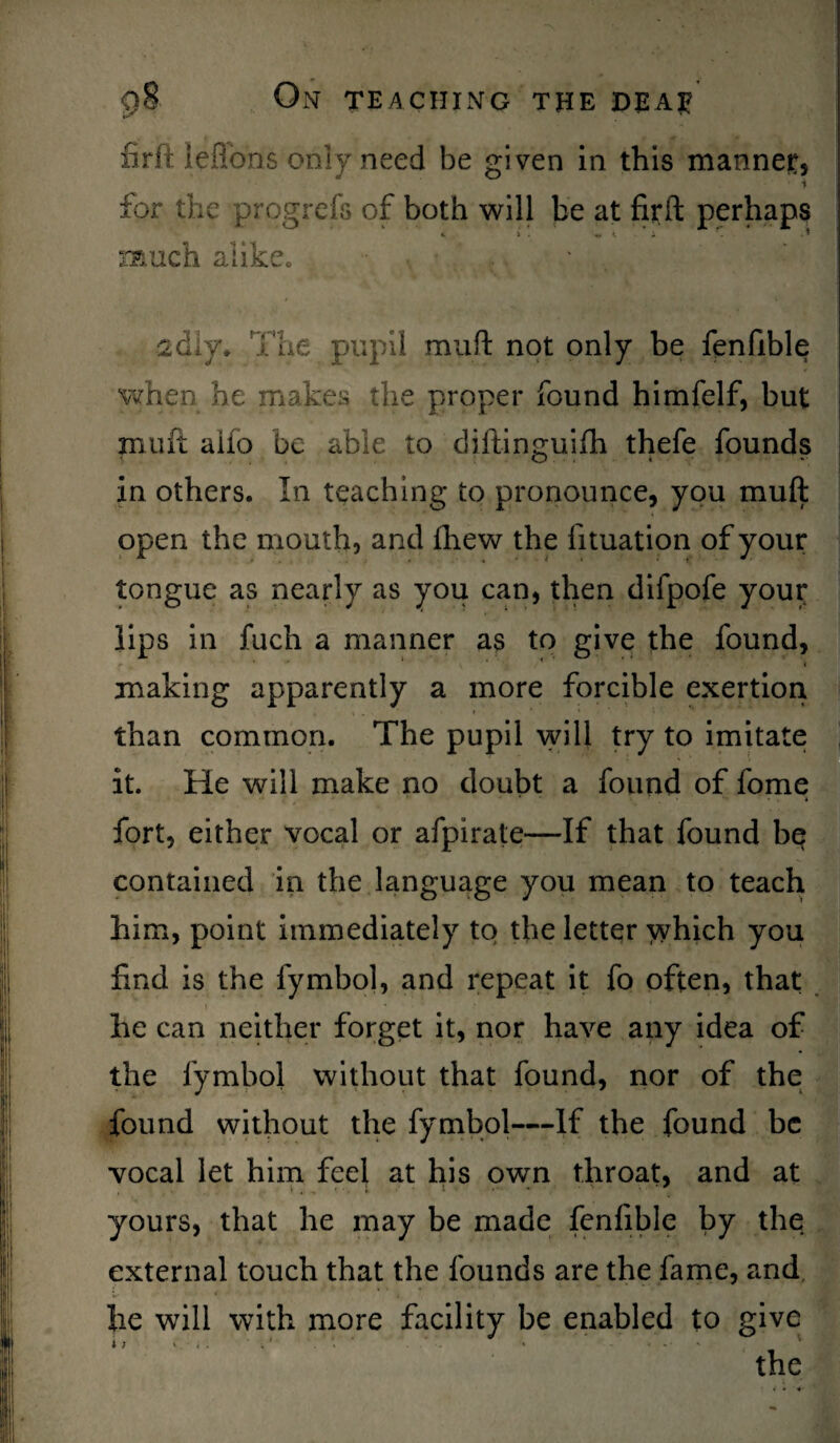 firft lefibns only need be given in this manner, ■ i for the progrefs of both will be at firft perhaps «. i . «, i i f. . * much alike, achy* The pupil muft not only be fenfible when he makes the proper found himfelf, but muft alio be able to diftinguifh thefe founds in others. In teaching to pronounce, you muft open the mouth, and fhew the fituation of your tongue as nearly as you can, then difpofe your lips in fuch a manner as to give the found, making apparently a more forcible exertion than common. The pupil will try to imitate it. He will make no doubt a found of feme fort, either vocal or afpirate—If that found be contained in the language you mean to teach him, point immediately to the letter which you find is the fymbol, and repeat it fo often, that he can neither forget it, nor have any idea of the fymbol without that found, nor of the found without the fymbol—If the found be vocal let him feel at his own throat, and at yours, that he may be made fenfible by the external touch that the founds are the fame, and he will with more facility be enabled to give the