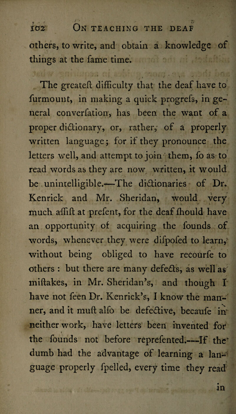 others, to write, and obtain a knowledge of things at the fame time. * « r m> The greateft difficulty that the deaf have to furmount, in making a quick progrefs, in ge¬ neral converfation, has been the want of a proper dictionary, or, rather,' of a properly written language; for if they pronounce the letters well, and attempt to join them, fo as to read words as they are now written, it would be unintelligible.*—The dictionaries of Dr. Kenrick and Mr. Sheridan, would very much aflift at prefent, for the deaf ffiould have an opportunity of acquiring the founds of words, whenever they were difpofed to learn,? r without being obliged to have recourfe to others : but there are many defeCts, as well as miftakes, in Mr. Sheridan’s, and though I have not feen Dr. Ken rick’s, I know the man¬ ner, and it muff alfo be defective, becaufe in neither work, have letters been invented for t the founds not before reprefented.—If the dumb had the advantage of learning a lan¬ guage properly fpelled, every time they read in