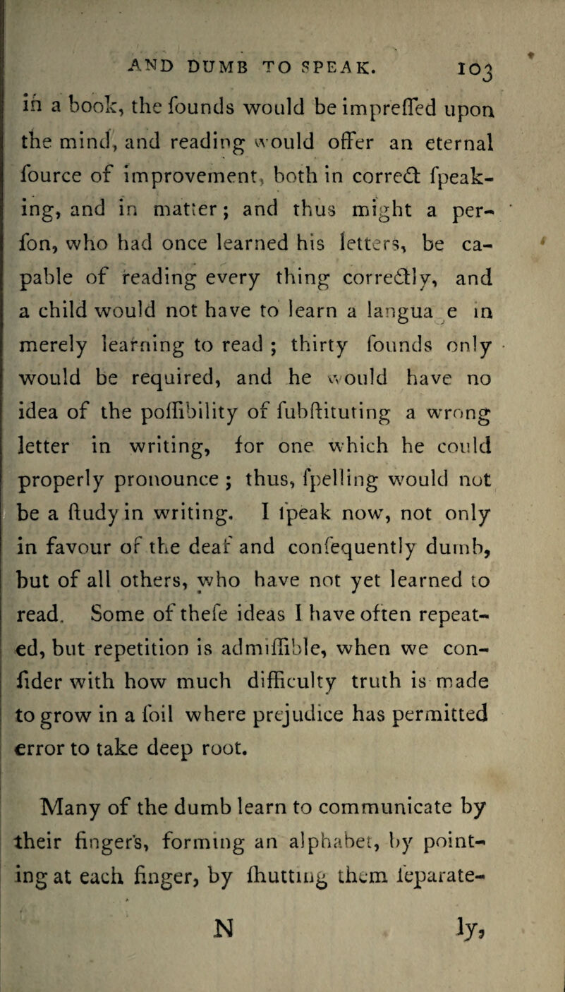 in a book, the founds would be imprefled upon the mind, and reading would offer an eternal fource of improvement, both in corred: fpeak- ing, and in matter; and thus might a per- fon, who had once learned his letters, be ca- pable of reading every thing corredly, and a child would not have to learn a langua e in merely learning to read ; thirty founds only would be required, and he would have no idea of the polfibility of fubftituting a wrong letter in writing, for one which he could properly pronounce; thus, fpelling would not be a ftudyin writing, I lpeak now, not only in favour of the deaf and confequently dumb, but of all others, who have not yet learned to read. Some of thefe ideas I have often repeat¬ ed, but repetition is admiflible, when we con- fider with how much difficulty truth is made to grow in a foil where prejudice has permitted error to take deep root. Many of the dumb learn to communicate by their fingers, forming an alphabet, by point¬ ing at each finger, by fhutting them feparate-