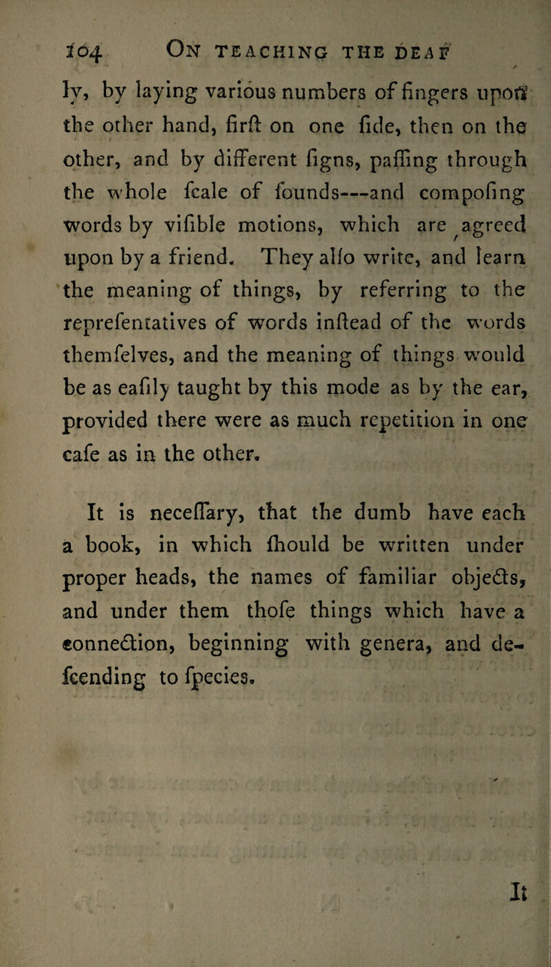 ly, by laying various numbers of fingers upoft the other hand, firft on one fide, then on the other, and by different figns, palling through the whole fcale of founds—and compofing words by vifible motions, which are agreed upon by a friend. They alfo write, and learn the meaning of things, by referring to the reprefentatives of words inftead of the words themfelves, and the meaning of things would be as eafil)/ taught by this mode as by the ear, provided there were as much repetition in one cafe as in the other. It is neceffary, that the dumb have each a book, in which fhould be written under proper heads, the names of familiar obje&s, and under them thofe things which have a eonne&ion, beginning with genera, and de¬ fending to fpecies. It