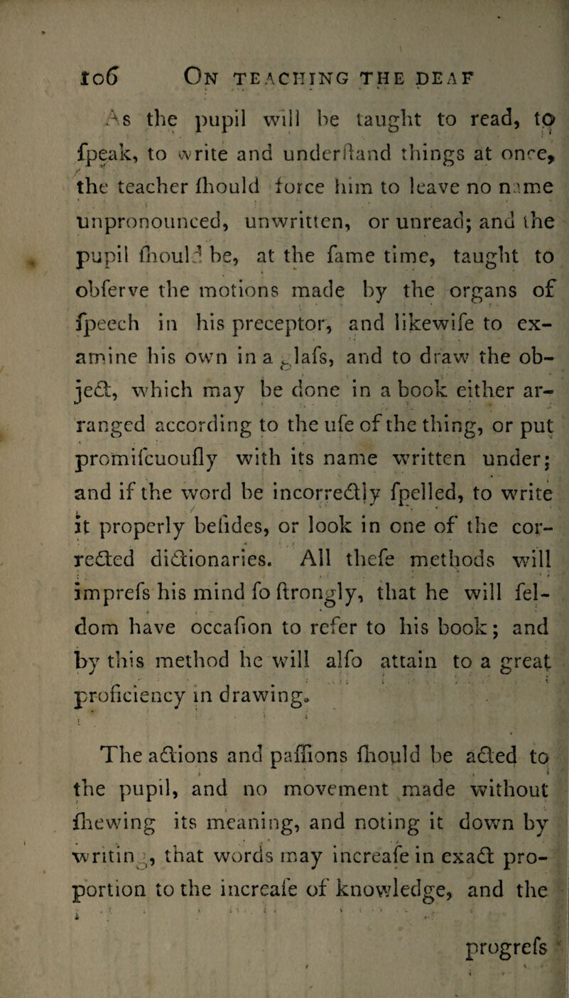 As the pupil will he taught to read, to fpeak, to write and underhand things at on^e, /.' * the teacher fhould force him to leave no name . ' , \ i ‘ : ’ . ' ■ - i' ’ unpronounced, unwritten, or unread; and the pupil fhould he, at the fame time, taught to obferve the motions made by the organs of fpeech in his preceptor, and likewife to ex¬ amine his own in a «Jafs, and to draw the ob- ject, which may be done in a book either ar¬ ranged according to the life of the thing, or put promifcuoufly with its name written under; and if the word be incorre&ly fpelled, to write it properly befides, or look in one of the cor¬ rected dictionaries. All thefe methods will imprefs his mind fo ftrongly, that he will fel- dom have occafion to refer to his book; and by this method he will alfo attain to a great proficiency in drawing, • * , i- < i The actions and pafiions fhould he aCted to the pupil, and no movement made without * • * ^ fliewing its meaning, and noting it down by • . . • 4 • •writin , that words may increafein exaCt pro¬ portion to the increafe of knowledge, and the t \ progrefs