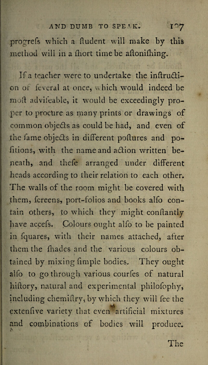 progrefs which a fiudent will make by this method will in a fhort time be adonifhing. If a teacher vcere to undertake the inftru&i- on of feveral at once, which would indeed be mod advileable, it would be exceedingly pro¬ per to procure as many prints or drawings of common objects as could be had, and even of the lame objects in different podures and po¬ ll t ions, with the name and action written be¬ neath, and thefe arranged under different heads according to their relation to each other. The walls of the room might be covered with them, fcreens, port-folios and books alfo con¬ tain others, to which they might conftantly have accefs. Colours ought alfo to be painted in fquares, with their names attached, after them the (hades and the various colours ob¬ tained by mixing Ample bodies. They ought alfo to go through various courfes of natural hiftory, natural and experimental philofophy, including chemiftry, by which they will fee the *ri extenfive variety that even artificial mixtures and combinations of bodies will produce. The