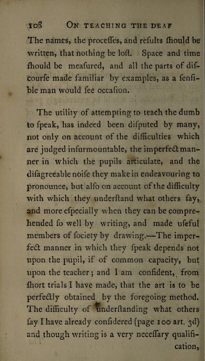 The names, the procefles, and refults fhould be written, that nothing be loft. Space and time fhould be meafured, and all the parts of dif- courfe made familiar by examples, as a fenfi- ble man would fee occafion. The utility of attempting to teach the dumb to fpeak, has indeed been difputed by many, not only on account of the difficulties which are judged infurmountable, the imperfect man¬ ner in which the pupils articulate, and the difagreeable noife they make in endeavouring to pronounce, but alfo on account of the difficulty with which they underftand what others fay, and more efpecially when they can be compre-r hended fo well by writing, and made ufeful members of fociety by drawing.—The imper¬ fect manner in which they fpeak depends not upon the pupil, if of common capacity, but upon the teacher; and I am confident, from fhort trials I have made, that the art is to be perfectly obtained by the foregoing method. The difficulty of underftanding what others fay I have already confidered (page 100 art. 3d) and though writing is a very neceffary qualifi¬ cation,